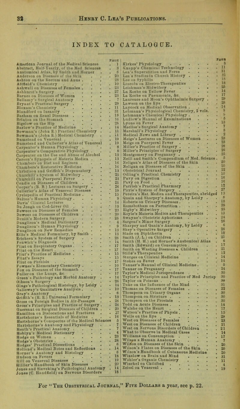 INDEX TO CATALOGUE. PAOR American Journal of the Medical Sciences . 1 Abstract, Half-Yearly, of the Med Sciences . 3 Anatomical Atlas, by Smith and Horner Anderson on Diseases of ilie Skin . . .20 Ashton on the Rectum and Anus ... 28 Attfield's Chemistry 10 Ashwell on Diseases of Females . . . .23 Ashhuret's Surgery 27 Barnes ou Diseases of Women * 23 Bellamy's Surgical Anatomy .... 7 Bryant's Practical Surgery 29 Bloxaui's Chemistry *...,. 11 Blandford <>u Insanity 31 Basham on Renal Diseases 18 Brinton on the Stomach 1G Bigelow on the Hip .... .28 Barlow's Practice of Medicine . . . . 14 Bowman's (John E.) Practical Chemistry . . 11 Bowman's (John E.) Medical Chemistry . . il Kumstead on Venereal . ... 19 Bumstead and Cullerier's Atlas of Venereal . 19 Carpenter's Human Physiology . Carpenter's Comparative Physiology . Carpenter on the Use and Abuse of Alcohol Carson's Synopsis of Materia Medica Chambers on Diet and Regimen Chambers's Restorative Medicine ChrlstisOD and Griffith's Dispensatory Churchill')* System of Midwifery . Churchill on Puerperal Fever Condie on Diseases of Children . Cooper's (B. B.) Lectures on Surgery Cullerier's Atlas of Venereal Diseases Cyclopedia of Practical Medicine . Dalton's Human Physiology . Davis' Clinical Lectures De- Jongh on Cod-Liver Oil . Dewees on Diseases of Females . Dewees on Diseases of Children . Druitt's Modern Surgery Dunglison's Medical Dictionary . Dunglison's Human Physiology . Dunglison on New Remedies Ellis's Medical Formulary, by Smith Erichsen's System of Surgery Fenwicls's Diagnosis Flint on Respiratory Organs . Flint on the Heart .... Flint's Practice of Medicine . Flint's EBsays Flint on Phthisis Fownes's Elementary Chemistry . Fox on Diseases of tlie Stomach . Fulleron tlie Lungs, Sic. Green's Pathology and Morbid Anatomy Gibson's Surgery Gluge's Pathological Histology, by Leidy Galloway's Qualitative Analysis . Gray's Anatomy Griffith's (R. E.) Universal Formulary Gross on Foreign Bodies in Air-Passages Gross's Principles and Practice of Surgery Guersant on Surgical Diseases of Children Hamilton on Dislocations and FractureB Hartshorne's Essentials of Medicine . Hartshorne's C.nsp^ctns of the Medical Science Hartshorne's Anatomy and Physiology Heath's Practical Anatomy . Hoblyn's Medical Dictionary Hodge on Women Hodge's Obstetrics Hodges' Practical Dissections Holland's Medical Notes and Reflections Horner's Anatomy and Histology Hudson on Fevers .... Hill on Venereal Diseases . Hillier's Handbook of Skin Diseases Jones and Sieveking's Pathological Anatomy Jones (C. Haudfleld) on Nervous Disorders Kirkes'Physiology Knapp's Chemical Technology . Lea's Superstition and Force . . . Lea's Studiesin Church History . Lee on Syphilis ... . Lincoln on Electro-TherapeuticB Leishman'e Midwifery ..... La Ruche on Yellow Fever La Roche on Pneumonia, &c. . . . Laurence and Moon's Ophthalmic Surgery . Lawson on the Eye Laycock on Medical Observation . Lehmann's Physiological Chemistry, 2 vols. Lehmann's Chemical Physiology . Ludlow's Manual of Examinations Lyons on Fever Maclise's Surgical Anatomy ... Marshall's Physiology Medical News and Library .... Meigs's Lectures on Diseases of Women Meigs on Puerperal Fever .... Miller's Practice of Surgery .... Miller's Principles of Surgery Montgomery on Pregnancy .... Neill and Smith's Compendium of Med. Science Neligan's Atlas of Diseases of the Skin Neligan on Diseases of the Skin . . . Obstetrical Journal ..... Odling's Practical Chemistry . . . Pavy on Digestion Pavy on Food Parrish's Practical Pharmacy Pirrie's System of Surgery .... Pereira's Mat. Medica and Therapeutics, abridged Quain and Sharpey's Anatomy, by Leidy . Ruberts on Urinary Diseases .... Ramsbotham on Parturition .... Kigby's Midwifery Royle's Materia Medica and Therapeutics . Swayne's Obstetric Aphorisms Sargent's Minor Surgery .... Sharpey and Quain's Anatomy, by Leidy . Skey's Operative Surgery ... Slade on Diphtheria Smith (J. L.) on Children .... Smith (H. H.) and Horner's Anatomical Atlas Smith (Edward) on Consumption . Smith on Wasting Diseases *. Children Stille's Therapeutics . . . Sturges on Clinical Medicine Stokes on Fever Tanuer's Manual of Clinical Medicine . Tanner on Pregnancy . . Taylor's Medical Jurisprudence . Taylor's Principles and Practice of Med Jurisp Taylor on Poisons Tuke on the Influence of the Mind Thomas on Diseases of Females . Thompson on Urinary Organs . Thompson on Stricture Thompson on the Prostate ..... Todd on Acute Diseases 14 Walshe on the Heart 17 Watson's Practice of Physic 15 Wells on the Eye 29 West on Diseases of Females . . . 23 West on Diseases of Children . . , .21 West on Nervous Disorders of Children . .21 What to Observe in Medical Cases . .14 Williams on Consumption 17 Wilson s Human Anatomy 7 Wilfi'on on Diseases of the Skin . . , ,20 Wilson's Plates on Diseases of the Skin . . 20 Wilson's Handbook of Cutaneous Medicine . 20 Winslow on Brain and Mind , , . ,31 Wohler's Organic Chemistry , , \\ Wiuckel ou Childbed . . . . \ \ 4 Zeissl on Venereal ! 19 For The Obstetrical Journal,'* Five Dollars a year, see p. 22.