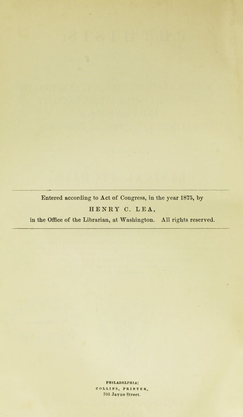 Entered according to Act of Congress, in the year 1875, by HENRY C. LEA, in the Office of the Librarian, at Washington. All rights reserved. PHILADELPHIA: COLLINS, PRINTER, 70S Jayne Street.