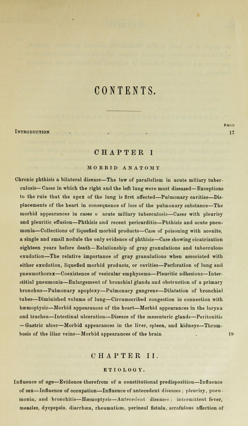 CONTENTS. PA(i K Introduction ... 17 CHAPTER I MORBID ANATOMY Chronic phthisis a bilateral disease—The law of parallelism in acute miliary tuber- culosis— Cases in which the right and the left lung were most diseased—Exceptions to the rule that the apex of the lung is first affected—Pulmonary cavities—Dis- placements of the heart in consequence of loss of the pulmonary substance—The morbid appearances in cases o acute miliary tuberculosis—Cases with pleurisy and pleuritic effusion—Phthisis and recent pericarditis—Phthisis and acute pneu- monia—Collections of liquefied morbid products—Case of poisoning with aconite, a single and small nodule the only evidence of phthisis—Case showing cicatrization eighteen years before death—Relationship of gray granulations and tuberculous exudation—The relative importance of gray granulations when associated with either exudatioD, liquefied morbid products, or cavities—Perforation of lung and pneumothorax—Coexistence of vesicular emphysema—Pleuritic adhesions—Inter- stitial pneumonia—Enlargement of bronchial glands and obstruction of a primary bronchus—Pulmonary apoplexy—Pulmonary gangrene—Dilatation of bronchial tubes—Diminished volume of lung—Circumscribed congestion in connection with haemoptysis—Morbid appearances of the heart—Morbid appearances in the larynx and trachea—Intestinal ulceration—Disease of the mesenteric glands—Peritonitis — Gastric ulcer—Morbid appearances in the liver, spleen, and kidneys—Throm- bosis of the iliac veins—Morbid appearances of the brain CHAPTER II. ETIOLOGY. Influence of age—Evidence therefrom of a constitutional predisposition—Influence of sex—Influence of occupation—Influence of antecedent diseases ; pleurisy, pneu- monia, and bronchitis—Haemoptysis—Antecedent disease.* ; intermittent fever, measles, dyspepsia, diarrhoea, rheumatism, perineal fistula, scrofulous affection of