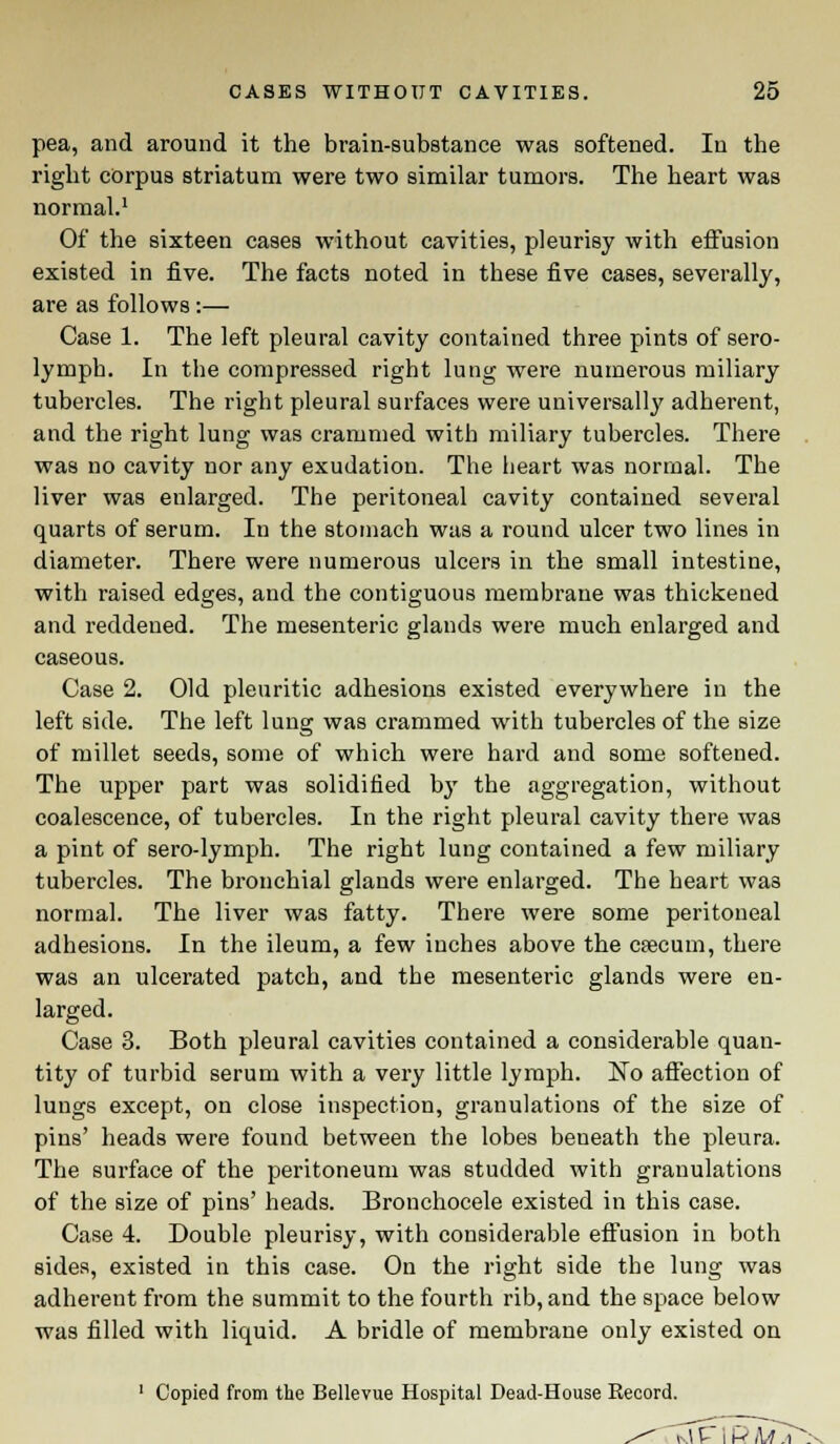 pea, and around it the brain-substance was softened. In the right corpus striatum were two similar tumors. The heart was normal.1 Of the sixteen cases without cavities, pleurisy with effusion existed in five. The facts noted in these five cases, severally, are as follows:— Case 1. The left pleural cavity contained three pints of sero- lymph. In the compressed right lung were numerous miliary tubercles. The right pleural surfaces were universally adherent, and the right lung was crammed with miliary tubercles. There was no cavity nor any exudation. The heart was normal. The liver was enlarged. The peritoneal cavity contained several quarts of serum. In the stomach was a round ulcer two lines in diameter. There were numerous ulcers in the small intestine, with raised edges, and the contiguous membrane was thickened and reddened. The mesenteric glands were much enlarged and caseous. Case 2. Old pleuritic adhesions existed everywhere in the left side. The left lung was crammed with tubercles of the size of millet seeds, some of which were hard and some softened. The upper part was solidified bjr the aggregation, without coalescence, of tubercles. In the right pleural cavity there was a pint of sero-lymph. The right lung contained a few miliary tubercles. The bronchial glands were enlarged. The heart wa3 normal. The liver was fatty. There were some peritoneal adhesions. In the ileum, a few inches above the csecum, there was an ulcerated patch, and the mesenteric glands were en- larged. Case 3. Both pleural cavities contained a considerable quan- tity of turbid serum with a very little lymph. No affection of lungs except, on close inspection, granulations of the size of pins' heads were found between the lobes beneath the pleura. The surface of the peritoneum was studded with granulations of the size of pins' heads. Bronchocele existed in this case. Case 4. Double pleurisy, with considerable effusion in both sides, existed in this case. On the right side the lung was adherent from the summit to the fourth rib, and the space below was filled with liquid. A bridle of membrane only existed on 1 Copied from the Bellevue Hospital Dead-House Record.