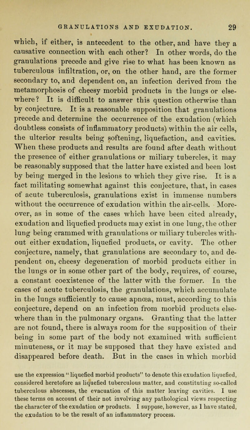 which, if either, is antecedent to the other, and have they a causative connection with each other? In other words, do the grauulations precede and give rise to what has been known as tuberculous infiltration, or, on the other hand, are the former secondary to, and dependent on, an infection derived from the metamorphosis of cheesy morbid products in the lungs or else- where ? It is difficult to answer this question otherwise than by conjecture. It is a reasonable supposition that granulations precede and determine the occurrence of the exudation (which doubtless consists of inflammatory products) within the air cells, the ulterior results being softening, liquefaction, and cavities. When these products and results are found after death without the presence of either granulations or miliary tubercles, it may be reasonably supposed that the latter have existed and been lost by being merged in the lesions to which they give rise. It is a fact militating somewhat against this conjecture, that, in cases of acute tuberculosis, granulations exist in immense numbers without the occurrence of exudation within the air-cells. More- over, as in some of the cases which have been cited already, exudation and liquefied products may exist in one lung, the other lung being crammed with granulations or miliary tubercles with- out either exudation, liquefied products, or cavity. The other conjecture, namely, that granulations are secondary to, and de- pendent on, cheesy degeneration of morbid products either in the lungs or in some other part of the body, requires, of course, a constant coexistence of the latter with the former. In the cases of acute tuberculosis, the granulations, which accumulate in the lungs sufficiently to cause apncea, must, according to this conjecture, depend on an infection from morbid products else- where than in the pulmonary organs. Granting that the latter are not found, there is always room for the supposition of their being in some part of the body not examined with sufficient minuteness, or it may be supposed that they have existed and disappeared before death. But in the cases in which morbid use the expression  liquefied morbid products to denote this exudation liquefied, considered heretofore as liquefied tuberculous matter, and constituting so-called tuberculous abscesses, the evacuation of this matter leaving cavities. I use these terms on account of their not involving any pathological views respecting the character of the exudation ot products. I suppose, however, as 1 have stated, the exudation to be the result of an inflammatory process.