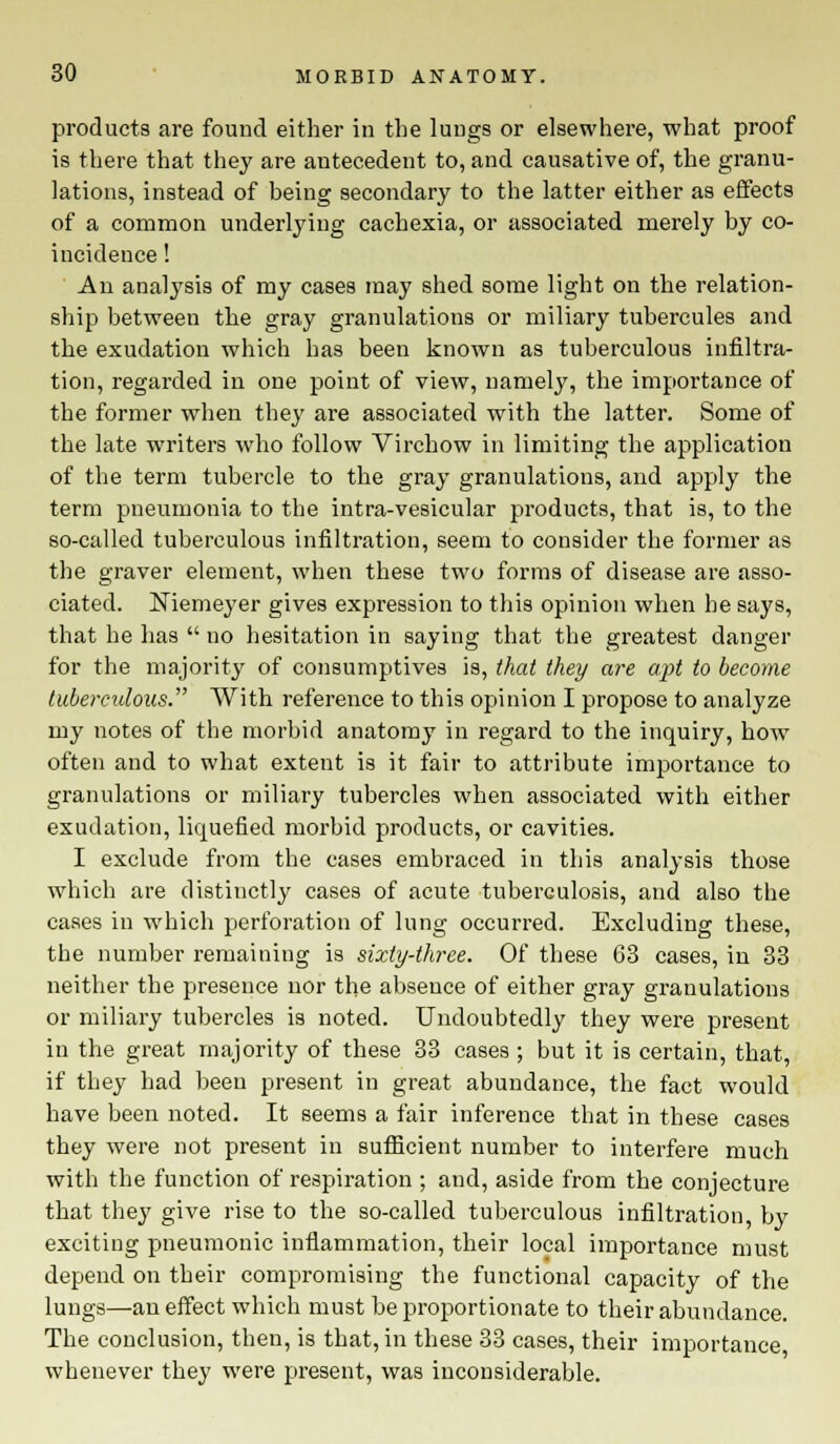 products are found either in the lungs or elsewhere, what proof is there that they are antecedent to, and causative of, the granu- lations, instead of being secondary to the latter either as effects of a common underlying cachexia, or associated merely by co- incidence ! An analysis of my cases may shed some light on the relation- ship between the gray granulations or miliary tubercules and the exudation which has been known as tuberculous infiltra- tion, regarded in one point of view, namely, the importance of the former when they are associated with the latter. Some of the late writers who follow Virchow in limiting the application of the term tubercle to the gray granulations, and apply the term pneumonia to the intra-vesicular products, that is, to the so-called tuberculous infiltration, seem to consider the former as the graver element, when these two forms of disease are asso- ciated. Niemeyer gives expression to this opinion when he says, that he has  no hesitation in saying that the greatest danger for the majority of consumptives is, that they are apt to become tuberculous. With reference to this opinion I propose to analyze my notes of the morbid anatomy in regard to the inquiry, how often and to what extent is it fair to attribute importance to granulations or miliary tubercles when associated with either exudation, liquefied morbid products, or cavities. I exclude from the cases embraced in this analysis those which are distinctly cases of acute tuberculosis, and also the cases in which perforation of lung occurred. Excluding these, the number remaining is sixty-three. Of these 63 cases, in 33 neither the presence nor the absence of either gray granulations or miliary tubercles is noted. Undoubtedly they were present in the great majority of these 33 cases; but it is certain, that, if they had been present in great abundance, the fact would have been noted. It seems a fair inference that in these cases they were not present in sufficient number to interfere much with the function of respiration ; and, aside from the conjecture that they give rise to the so-called tuberculous infiltration, by exciting pneumonic inflammation, their local importance must depend on their compromising the functional capacity of the lungs—an effect which must be proportionate to their abundance. The conclusion, then, is that, in these 33 cases, their importance whenever they were present, was inconsiderable.