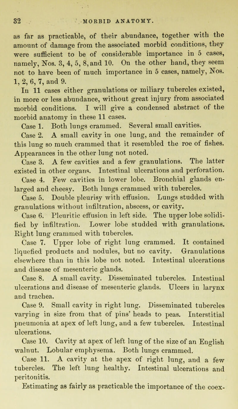 as far as practicable, of their abundance, together with the amount of damage from the associated morbid conditions, they were sufficient to be of considerable importance in 5 cases, namely, Nos. 3, 4, 5, 8, and 10. On the other hand, they seem not to have been of much importance in 5 cases, namely, Nos. 1, 2, 6, 7, and 9. In 11 cases either granulations or miliary tubercles existed, in more or less abundance, without great injury from associated morbid conditions. I will give a condensed abstract of the morbid anatomy in these 11 cases. Case 1. Both lungs crammed. Several small cavities. Case 2. A small cavity in one lung, and the remainder of this lung so much crammed that it resembled the roe of fishes. Appearances in the other lung not noted. Case 3. A few cavities and a few granulations. The latter existed in other organs. Intestinal ulcerations and perforation. Case 4. Few cavities in lower lobe. Bronchial glands en- larged and cheesy. Both lungs crammed with tubercles. Case 5. Double pleurisy with effusion. Lungs studded with granulations without infiltration, abscess, or cavity. Case 6. Pleuritic effusion in left side. The upper lobe solidi- fied by infiltration. Lower lobe studded with granulations. Bight lung crammed with tubercles. Case 7. Upper lobe of right lung crammed. It contained liquefied products and nodules, but no cavity. Granulations elsewhere than in this lobe not noted. Intestinal ulcerations and disease of mesenteric glands. Case 8. A small cavity. Disseminated tubercles. Intestinal ulcerations and disease of mesenteric glands. Ulcers in larynx and trachea. Case 9. Small cavity in right lung. Disseminated tubercles varying in size from that of pins' heads to peas. Interstitial pneumonia at apex of left lung, and a few tubercles. Intestinal ulcerations. Case 10. Cavity at apex of left lung of the size of an English walnut. Lobular emphysema. Both lungs crammed. Case 11. A cavity at the apex of right lung, and a few tubercles. The left lung healthy. Intestinal ulcerations and peritonitis. Estimating as fairly as practicable the importance of the coex-