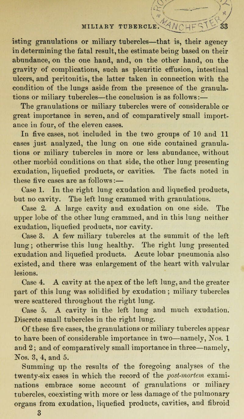 \ //./>- ~rf<-v-/ MILIARY TDBERCLE:-<t/v'CMP'; V - S3 isting granulations or miliary tubercles—that is, their agency in determining the fatal result, the estimate being based on their abundance, on the one hand, and, on the other hand, on the gravity of complications, such as pleuritic effusion, intestinal ulcers, and peritonitis, the latter taken in connection with the condition of the lungs aside from the presence of the granula- tions or miliary tubercles—the conclusion is as follows:— The granulations or miliary tubercles were of considerable or great importance in seven, and of comparatively small import- ance in four, of the eleven cases. In five cases, not included in the two groups of 10 and 11 cases just analyzed, the lung on one side contained granula- tions or miliary tubercles in more or less abundance, without other morbid conditions on that side, the other lung presenting exudation, liquefied products, or cavities. The facts noted in these five cases are as follows:— Case 1. In the right lung exudation and liquefied products, but no cavity. The left lung crammed with granulations. Case 2. A large cavity and exudation on one side. The upper lobe of the other lung crammed, and in this lung neither exudation, liquefied products, nor cavity. Case 3. A few miliary tubercles at the summit of the left lung; otherwise this lung healthy. The right lung presented exudation and liquefied products. Acute lobar pueumonia also existed, and there was enlargement of the heart with valvular lesions. Case 4. A cavity at the apex of the left lung, and the greater part of this lung was solidified by exudatiou ; miliary tubercles were scattered throughout the right lung. Case 5. A cavity in the left lung and much exudation. Discrete small tubercles in the right lung. Of these five cases, the granulations or miliary tubercles appear to have been of considerable importance in two—namely, Nos. 1 and 2; and of comparatively small importance in three—namely, Nos. 3, 4, and 5. Summing up the results of the foregoing analyses of the twenty-six cases in which the record of the post-mortem exami- nations embrace some account of granulations or miliary tubercles, coexisting with more or less damage of the pulmonary organs from exudation, liquefied products, cavities, and fibroid 3