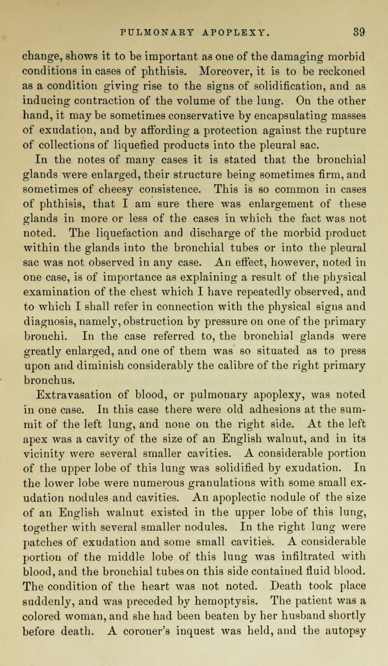 change, shows it to be important as one of the damaging morbid conditions in cases of phthisis. Moreover, it is to be reckoned as a condition giving rise to the signs of solidification, and as inducing contraction of the volume of the lung. On the other hand, it may be sometimes conservative by encapsulating masses of exudation, and by affording a protection against the rupture of collections of liquefied products into the pleural sac. In the notes of many cases it is stated that the bronchial glands were enlarged, their structure being sometimes firm, and sometimes of cheesy consistence. This is so common in cases of phthisis, that I am sure there was enlargement of these glands in more or less of the cases in which the fact was not noted. The liquefaction and discharge of the morbid product within the glands into the bronchial tubes or into the pleural sac was not observed in any case. An effect, however, noted in one case, is of importance as explaining a result of the physical examination of the chest which I have repeatedly observed, and to which I shall refer in connection with the physical signs and diagnosis, namely, obstruction by pressure on one of the primary bronchi. In the case referred to, the bronchial glands were greatly enlarged, and one of them was so situated as to press upon and diminish considerably the calibre of the right primary bronchus. Extravasation of blood, or pulmonary apoplexy, was noted in one case. In this case there were old adhesions at the sum- mit of the left lung, and none on the right side. At the left apex was a cavity of the size of an English walnut, and in its vicinity were several smaller cavities. A considerable portion of the upper lobe of this lung was solidified by exudation. In the lower lobe were numerous granulations with some small ex- udation nodules and cavities. An apoplectic nodule of the size of an English walnut existed in the upper lobe of this lung, together with several smaller nodules. In the right lung were patches of exudation and some small cavities. A considerable portion of the middle lobe of this lung was infiltrated with blood, and the bronchial tubes on this side contained fluid blood. The condition of the heart was not noted. Death took place suddenly, and was preceded by hemoptysis. The patient was a colored woman, and she had been beaten by her husband shortly before death. A coroner's inquest was held, and the autopsy