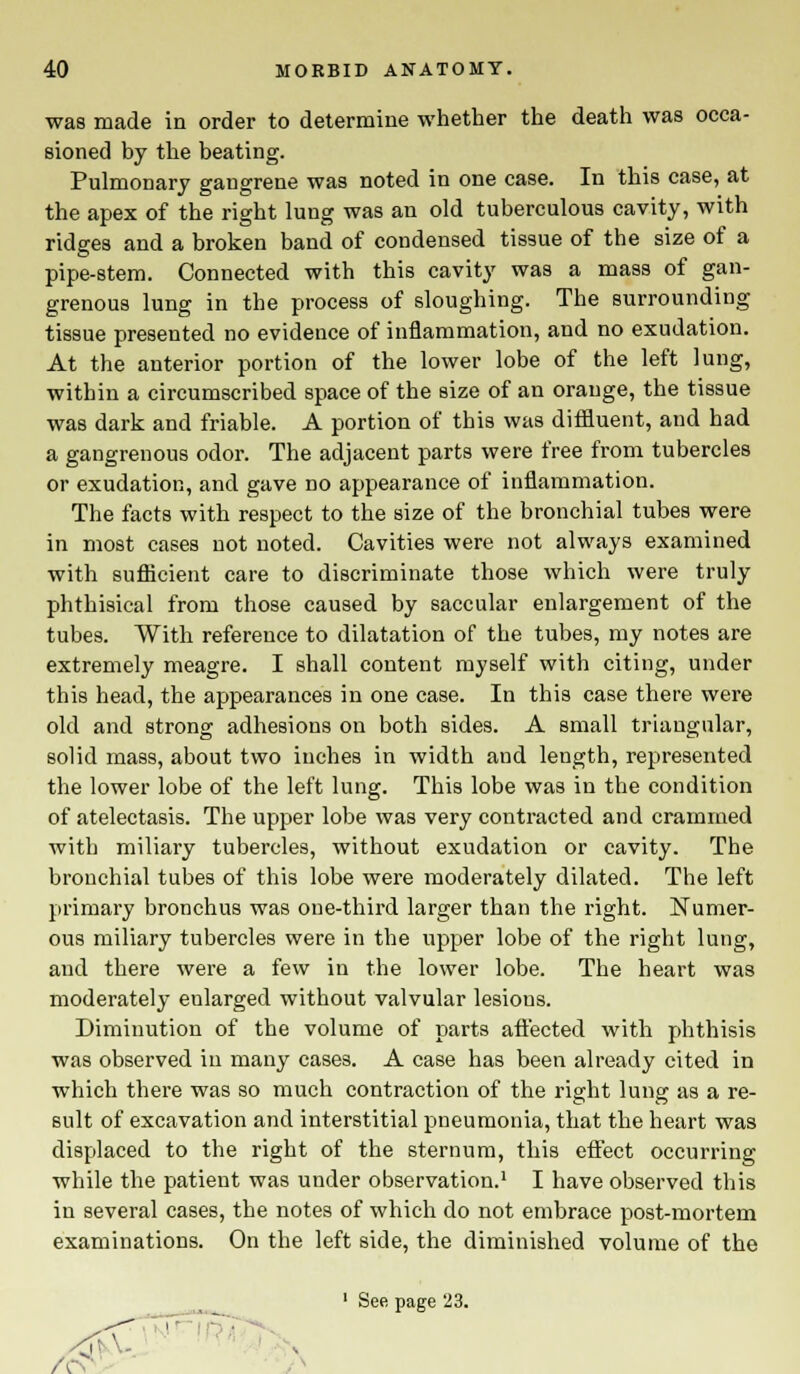 was made in order to determine whether the death was occa- sioned by the beating. Pulmonary gangrene was noted in one case. In this case, at the apex of the right lung was an old tuberculous cavity, with ridges and a broken band of condensed tissue of the size of a pipe-stem. Connected with this cavity was a mass of gan- grenous lung in the process of sloughing. The surrounding- tissue presented no evidence of inflammation, and no exudation. At the anterior portion of the lower lobe of the left lung, within a circumscribed space of the size of an orange, the tissue was dark and friable. A portion of this was diffluent, and had a gangrenous odor. The adjacent parts were free from tubercles or exudation, and gave no appearance of inflammation. The facts with respect to the size of the bronchial tubes were in most cases not noted. Cavities were not always examined with sufficient care to discriminate those which were truly phthisical from those caused by saccular enlargement of the tubes. With reference to dilatation of the tubes, my notes are extremely meagre. I shall content myself with citing, under this head, the appearances in one case. In this case there were old and strong adhesions on both sides. A small triangular, solid mass, about two inches in width and length, represented the lower lobe of the left lung. This lobe was in the condition of atelectasis. The upper lobe was very contracted and crammed with miliary tubercles, without exudation or cavity. The bronchial tubes of this lobe were moderately dilated. The left primary bronchus was one-third larger than the right. Numer- ous miliary tubercles were in the upper lobe of the right lung, and there were a few in the lower lobe. The heart was moderately eularged without valvular lesions. Diminution of the volume of parts affected with phthisis was observed in many cases. A case has been already cited in which there was so much contraction of the right lung as a re- sult of excavation and interstitial pneumonia, that the heart was displaced to the right of the sternum, this effect occurring while the patient was under observation.1 I have observed this in several cases, the notes of which do not embrace post-mortem examinations. On the left side, the diminished volume of the ' See page 23. A