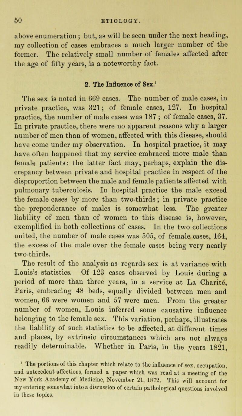 above enumeration ; but, as will be seen under the next heading, my collection of cases embraces a much larger number of the former. The relatively small number of females affected after the age of fifty years, is a noteworthy fact. 2. The Influence of Sex.1 The sex is noted in 669 cases. The number of male cases, in private practice, was 321 ; of female cases, 127. In hospital practice, the number of male cases was 187 ; of female cases, 37. In private practice, there were no apparent reasons why a larger number of men than of women, affected with this disease, should have come under my observation. In hospital practice, it may have often happened that my service embraced more male than female patients: the latter fact may, perhaps, explain the dis- crepancy between private and hospital practice in respect of the disproportion between the male and female patients affected with pulmonary tuberculosis. In hospital practice the male exceed the female cases by more than two-thirds; in private practice the preponderance of males .is somewhat less. The greater liability of men than of women to this disease is, however, exemplified in both collections of cases. In the two collections united, the number of male cases was 505, of female cases, 164, the excess of the male over the female cases being very nearly two-thirds. The result of the analysis as regards sex is at variance with Louis's statistics. Of 123 cases observed by Louis during a period of more than three years, in a service at La Charite, Paris, embracing 48 beds, equally divided between men and women, 66 were women and 57 were men. From the greater number of women, Louis inferred some causative influence belonging to the female sex. This variation, perhaps, illustrates the liability of such statistics to be affected, at different times and places, by extrinsic circumstances which are not always readily determinable. Whether in Paris, in the years 1821, 1 The portions of this chapter which relate to the influence of sex, occupation, and antecedent affections, formed a paper which was read at a meeting of the New York Academy of Medicine, November 21, 1872. This will account for my entering somewhat into a discussion of certain pathological questions involved in these topics.