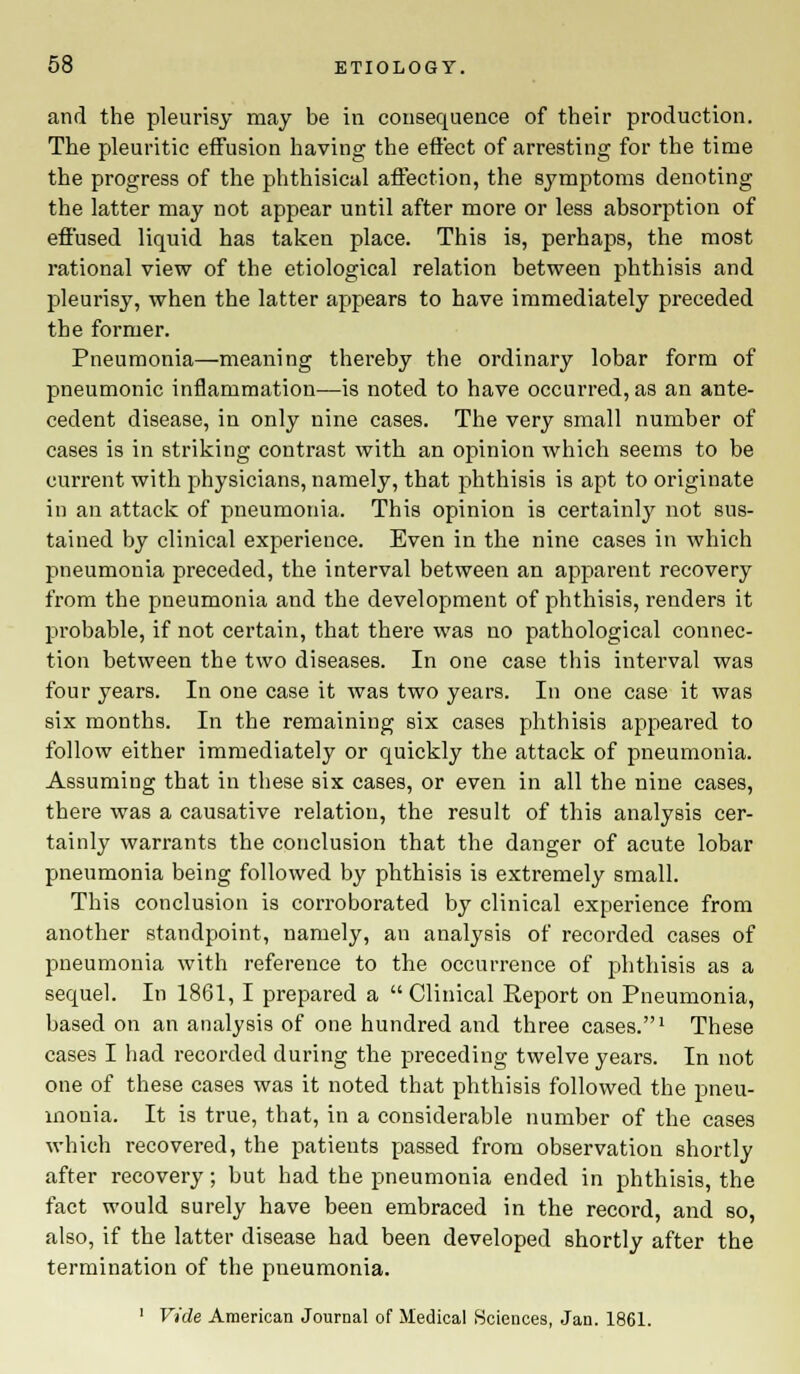 and the pleurisy may be in consequence of their production. The pleuritic effusion having the effect of arresting for the time the progress of the phthisical affection, the symptoms denoting the latter may not appear until after more or less absorption of effused liquid has taken place. This is, perhaps, the most rational view of the etiological relation between phthisis and pleurisy, when the latter appears to have immediately preceded the former. Pneumonia—meaning thereby the ordinary lobar form of pneumonic inflammation—is noted to have occurred, as an ante- cedent disease, in only nine cases. The very small number of cases is in striking contrast with an opinion which seems to be current with physicians, namely, that phthisis is apt to originate in an attack of pneumonia. This opinion is certainly not sus- tained by clinical experience. Even in the nine cases in which pneumonia preceded, the interval between an apparent recovery from the pneumonia and the development of phthisis, renders it pi'obable, if not certain, that there was no pathological connec- tion between the two diseases. In one case this interval was four years. In one case it was two years. In one case it was six months. In the remaining six cases phthisis appeared to follow either immediately or quickly the attack of pneumonia. Assuming that in these six cases, or even in all the nine cases, there was a causative relation, the result of this analysis cer- tainly warrants the conclusion that the danger of acute lobar pneumonia being followed by phthisis is extremely small. This conclusion is corroborated by clinical experience from another standpoint, namely, an analysis of recorded cases of pneumonia with reference to the occurrence of phthisis as a sequel. In 1861, I prepared a  Clinical Report on Pneumonia, based on an analysis of one hundred and three cases.1 These cases I had recorded during the preceding twelve years. In not one of these cases was it noted that phthisis followed the pneu- monia. It is true, that, in a considerable number of the cases which recovered, the patients passed from observation shortly after recovery; but had the pneumonia ended in phthisis, the fact would surely have been embraced in the record, and so, also, if the latter disease had been developed shortly after the termination of the pneumonia. 1 Vide American Journal of Medical Sciences, Jan. 1861.