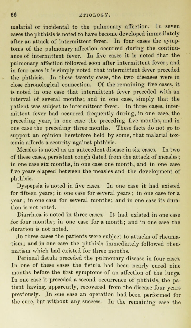 malarial or incidental to the pulmonary affection. In seven cases the phthisis is noted to have become developed immediately after an attack of intermittent fever. In four cases the symp- toms of the pulmonary affection occurred during the continu- ance of intermittent fever. In five cases it is noted that the pulmonary affection followed soon after intermittent fever; and in four cases it is simply noted that intermittent fever preceded the phthisis. In these twenty cases, the two diseases were in close chronological connection. Of the remaining five cases, it is noted in one case that intermittent fever preceded with an interval of several months; and in one case, simply that the patient was subject to intermittent fever. In three cases, inter- mittent fever had occurred frequently during, in one case, the preceding year, in one case the preceding five months, and in one case the preceding three months. These facts do not go to support an opinion heretofore held by some, that malarial tox- asmia affords a security against phthisis. Measles is noted as an antecedent disease in six cases. In two of these cases, persistent cough dated from the attack of measles; in one case six months, in one case one month, and in one case five years elapsed between the measles and the development of phthisis. Dyspepsia is noted in five cases. In one case it had existed for fifteen years; in one case for several years ; in one case for a year; in one case for several months; and in one case its dura- tion is not noted. Diarrhcea is noted in three cases. It had existed in one case .for four months; in one case for a month; and in one case the duration is not noted. .In three cases the patients were subject to attacks of rheuma- tism; and in one case the phthisis immediately followed rheu- matism which had existed for three months. Perineal fistula preceded the pulmonary disease in four cases. In one of these cases the fistula had been nearly cured nine months before the first symptoms of an affection of the lungs. In one case it preceded a second occurrence of phthisis, the pa- tient having, apparently, recovered from the disease four years previously. Jn one ease an operation had been performed for the cure, but without any success. In the remaining case the