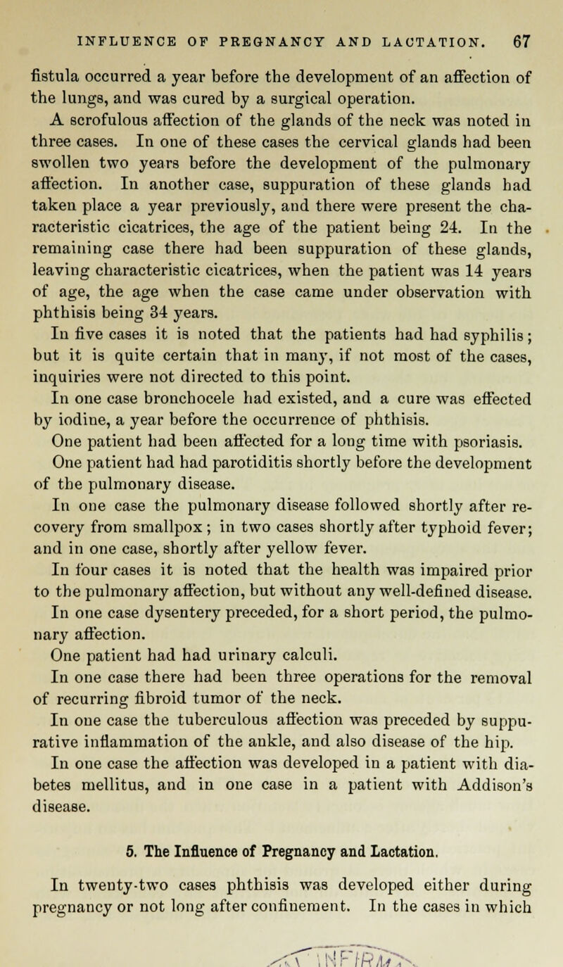 fistula occurred a year before the development of an affection of the lungs, and was cured by a surgical operation. A scrofulous affection of the glands of the neck was noted in three cases. In one of these cases the cervical glands had been swollen two years before the development of the pulmonary affection. In another case, suppuration of these glands had taken place a year previously, and there were present the cha- racteristic cicatrices, the age of the patient being 24. In the remaining case there had been suppuration of these glands, leaving characteristic cicatrices, when the patient was 14 years of age, the age when the case came under observation with phthisis being 34 years. In five cases it is noted that the patients had had syphilis; but it is quite certain that in many, if not most of the cases, inquiries were not directed to this point. In one case bronchocele had existed, and a cure was effected by iodine, a year before the occurrence of phthisis. One patient had been affected for a long time with psoriasis. One patient had had parotiditis shortly before the development of the pulmonary disease. In one case the pulmonary disease followed shortly after re- covery from smallpox; in two cases shortly after typhoid fever; and in one case, shortly after yellow fever. In four cases it is noted that the health was impaired prior to the pulmonary affection, but without any well-defined disease. In one case dysentery preceded, for a short period, the pulmo- nary affection. One patient had had urinary calculi. In one case there had been three operations for the removal of recurring fibroid tumor of the neck. In one case the tuberculous affection was preceded by suppu- rative inflammation of the ankle, and also disease of the hip. In one case the affection was developed in a patient with dia- betes mellitus, and in one case in a patient with Addison's disease. 5. The Influence of Pregnancy and Lactation. In twenty-two cases phthisis was developed either during pregnancy or not long after confinement. In the cases in which