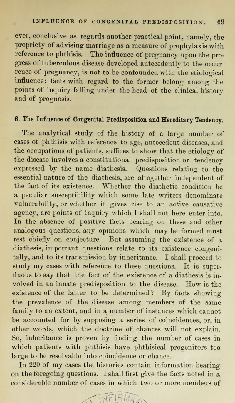 ever, conclusive as regards another practical point, namely, the propriety of advising marriage as a measure of prophylaxis with reference to phthisis. The influence of pregnancy upon the pro- gress of tuberculous disease developed antecedently to the occur- rence of pregnancy, is not to be confounded with the etiological influence; facts with regard to the former belong among the points of inquiry falling under the head of the clinical history and of prognosis. 6. The Influence of Congenital Predisposition and Hereditary Tendency. The analytical study of the history of a large number of cases of phthisis with reference to age, antecedent diseases, and the occupations of patients, suffices to show that the etiology of the disease involves a constitutional predisposition or tendency expressed by the name diathesis. Questions relating to the essential nature of the diathesis, are altogether independent of the fact of its existence. Whether the diathetic condition be a j)eculiar susceptibility which some late writers denominate vulnerability, or whether it gives rise to an active causative agency, are points of inquiry which I shall not here enter into. In the absence of positive facts bearing on these and other analogous questions, any opinions which may be formed must rest chiefly on conjecture. But assuming the existence of a diathesis, important questions relate to its existence congeni- tally, and to its transmission by inheritance. I shall proceed to study my cases with reference to these questions. It is super- fluous to say that the fact of the existence of a diathesis is in- volved in an innate predisposition to the disease. How is the existence of the latter to be determined ? By facts showing the prevalence of the disease among members of the same family to an extent, and in a number of instances which cannot be accounted for by supposing a series of coincidences, or, in other words, which the doctrine of chances will not explain. So, inheritance is proven by finding the number of cases in which patients with phthisis have phthisical progenitors too large to be resolvable into coincidence or chance. In 220 of my cases the histories contain information bearing on the foregoing questions. I shall first give the facts noted in a considerable number of cases in which two or more members of \\\ >\