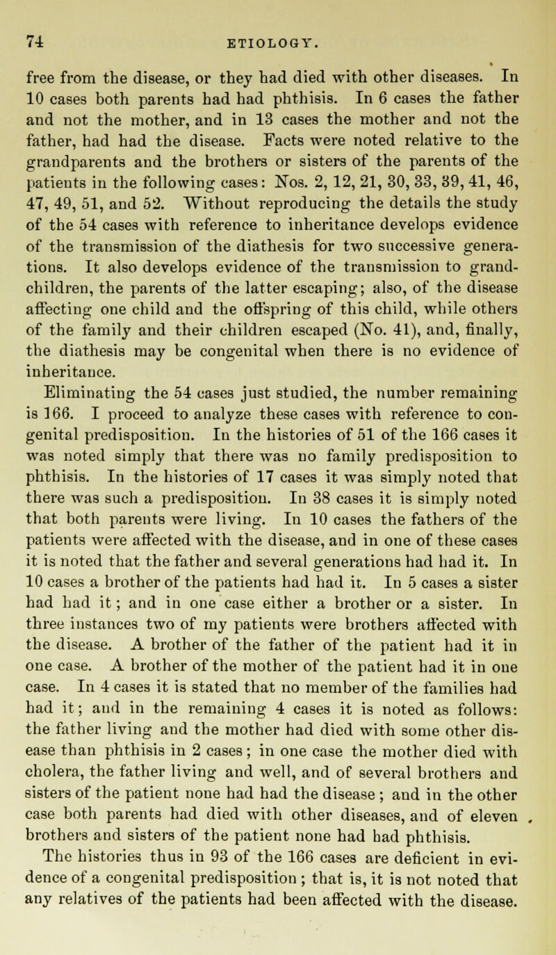 free from the disease, or they had died with other diseases. In 10 cases both parents had had phthisis. In 6 cases the father and not the mother, and in 13 cases the mother and not the father, had had the disease. Facts were noted relative to the grandparents and the brothers or sisters of the parents of the patients in the following cases: Nos. 2,12, 21, 30, 33, 39, 41, 46, 47, 49, 51, and 52. Without reproducing the details the study of the 54 cases with reference to inheritance develops evidence of the transmission of the diathesis for two successive genera- tions. It also develops evidence of the transmission to grand- children, the parents of the latter escaping; also, of the disease affecting one child and the offspring of this child, wbile others of the family and their children escaped (No. 41), and, finally, the diathesis may be congenital when there is no evidence of inheritance. Eliminating the 54 cases just studied, the number remaining is 166. I proceed to analyze these cases with reference to con- genital predisposition. In the histories of 51 of the 166 cases it was noted simply that there was no family predisposition to phthisis. In the histories of 17 cases it was simply noted that there was such a predisposition. In 38 cases it is simply noted that both parents were living. In 10 cases the fathers of the patients were affected with the disease, and in one of these cases it is noted that the father and several generations had had it. In 10 cases a brother of the patients had had it. In 5 cases a sister had had it; and in one case either a brother or a sister. In three instances two of my patients were brothers affected with the disease. A brother of the father of the patient had it in one case. A brother of the mother of the patient had it in one case. In 4 cases it is stated that no member of the families had had it; and in the remaining 4 cases it is noted as follows: the father living and the mother had died with some other dis- ease than phthisis in 2 cases; in one case the mother died with cholera, the father living and well, and of several brothers and sisters of the patient none had had the disease ; and in the other case both parents had died with other diseases, and of eleven brothers and sisters of the patient none had had phthisis. The histories thus in 93 of the 166 cases are deficient in evi- dence of a congenital predisposition ; that is, it is not noted that any relatives of the patients had been affected with the disease.