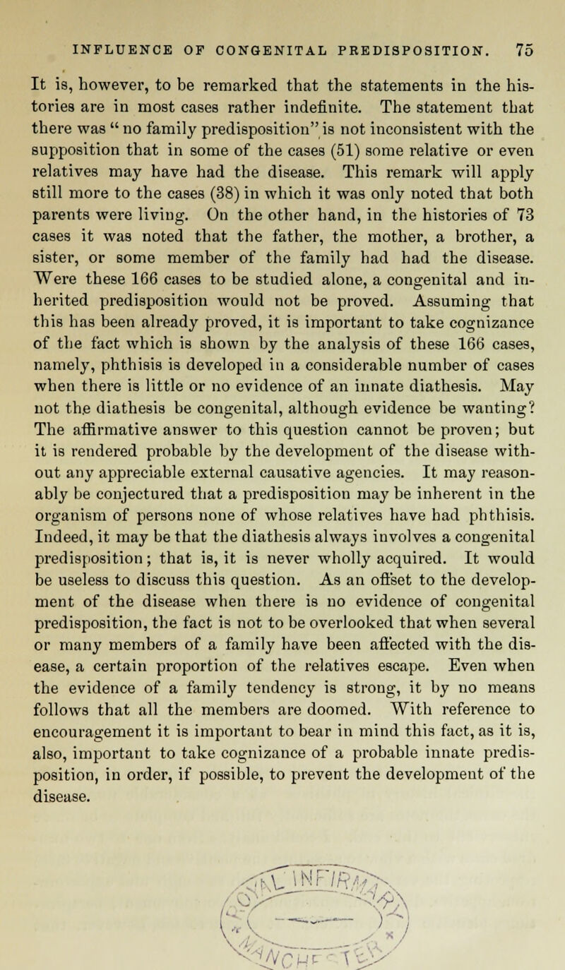 It is, however, to be remarked that the statements in the his- tories are in most cases rather indefinite. The statement that there was  no family predisposition is not inconsistent with the supposition that in some of the cases (51) some relative or even relatives may have had the disease. This remark will apply still more to the cases (38) in which it was only noted that both parents were living. On the other hand, in the histories of 73 cases it was noted that the father, the mother, a brother, a sister, or some member of the family had had the disease. Were these 166 cases to be studied alone, a congenital and in- herited predisposition would not be proved. Assuming that this has been already proved, it is important to take cognizance of the fact which is shown by the analysis of these 166 cases, namely, phthisis is developed in a considerable number of cases when there is little or no evidence of an innate diathesis. May not the diathesis be congenital, although evidence be wanting? The affirmative answer to this question cannot be proven; but it is rendered probable by the development of the disease with- out any appreciable external causative agencies. It may reason- ably be conjectured that a predisposition may be inherent in the organism of persons none of whose relatives have had phthisis. Indeed, it may be that the diathesis always involves a congenital predisposition; that is, it is never wholly acquired. It would be useless to discuss this question. As an offset to the develop- ment of the disease when there is no evidence of congenital predisposition, the fact is not to be overlooked that when several or many members of a family have been affected with the dis- ease, a certain proportion of the relatives escape. Even when the evidence of a family tendency is strong, it by no means follows that all the members are doomed. With reference to encouragement it is important to bear in mind this fact, as it is, also, important to take cognizance of a probable innate predis- position, in order, if possible, to prevent the development of the disease. &/CH?