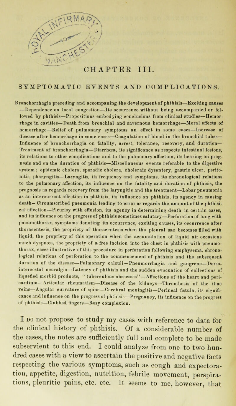 (9< CHAPTER III. SYMPTOMATIC EVENTS AND COMPLICATIONS. Bronchorrhagia preceding and accompanirig the development of phthisis—Exciting causes —Dependence on local congestion—Its occurrence without being accompanied or fol- lowed by phthisis—Propositions embodying conclusions from clinical studies—Hemor- rhage in cavities—Death from bronchial and cavernous hemorrhage—Moral effects of hemorrhage—Relief of pulmonary symptoms an effect in some cases—Increase of disease after hemorrhage in some cases—Coagulation of blood in the bronchial tubes— Influence of bronchorrhagia on fatality, arrest, tolerance, recovery, and duration— Treatment of bronchorrhagia—Diarrhoea, its significance as respects intestinal lesions, its relations to other complications and to the pulmonary affection, its bearing on prog- nosis and on the duration of phthisis—Miscellaneous events referable to the digestive system ; epidemic cholera, sporadic cholera, choleraic dysentery, gastric ulcer, perito- nitis, pharyngitis—Laryngitis, its frequency and symptoms, its chronological relations to the pulmonary affection, its influence on the fatality and duration of phthisis, the prognosis as regards recovery from the laryngitis and the treatment—Lobar pneumonia as an intercurrent affection in phthisis, its influence on phthisis, its agency in causing death— Circumscribed pneumonia leading to error as regards the amount of the phthisi- cal affection—Pleurisy with effusion, its agency in determining death in certain cases, and its influence on the progress of phthisis sometimes salutary—Perforation of lung with pneumothorax, symptoms denoting its occurrence, exciting causes, its occurrence after thoracentesis, the propriety of thoracentesis when the pleural sac becomes filled with liquid, the propriety of this operation when the accumulation of liquid air occasions much dyspnoea, the propriety of a free incision into the chest in phthisis with pneumo- thorax, coses illustrative of this procedure in perforation following emphysema, chrono- logical relations of perforation to the commencement of phthisis and the subsequent duration of the disease—Pulmonary calculi —Pneumorrhagia and gangrene—Dorso- intercostal neuralgia—Latency of phthisis and the sudden evacuation of collections of liquefied morbid products, tuberculous abscesses—Affections of the heart and peri- cardium—Articular rheumatism—Disease of the kidneys—Thrombosis of the iliao veins—Angular curvature of spine—Cerebral meningitis—Perineal fistula, its signifi- cance and influence on the progress of phthisis—Pregnanoy, its influence on the progress of phthisis—Clubbed fingers—Rosy complexion. I do not propose to study my cases with reference to data for the clinical history of phthisis. Of a considerable number of the cases, the notes are sufficiently full and complete to be made subservient to this end. I could analyze from one to two hun- dred cases with a view to ascertain the positive and negative facts respecting the various symptoms, such as cough and expectora- tion, appetite, digestion, nutrition, febrile movement, perspira- tions, pleuritic pains, etc. etc. It seems to me, however, that