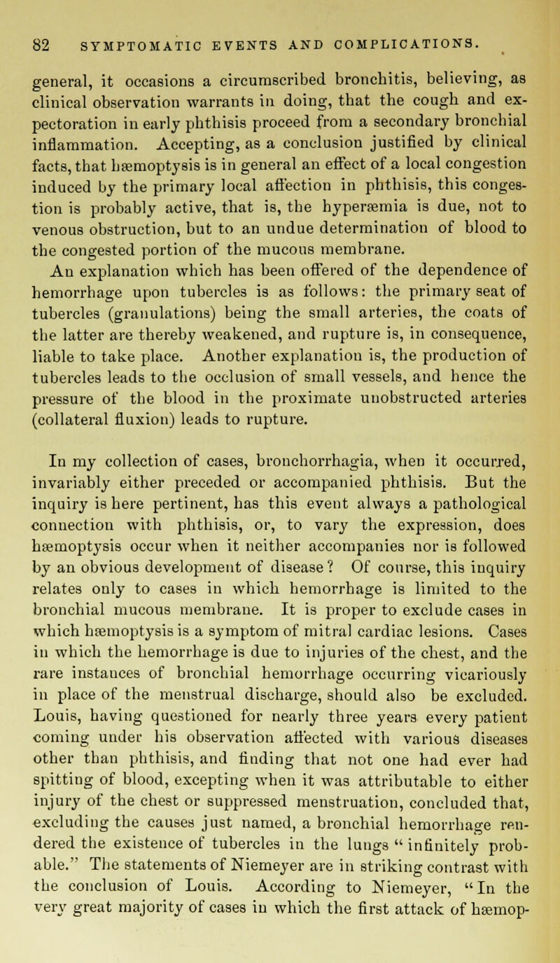 general, it occasions a circumscribed bronchitis, believing, as clinical observation warrants in doing, that the cough and ex- pectoration in early phthisis proceed from a secondary bronchial inflammation. Accepting, as a conclusion justified by clinical facts, that haemoptysis is in general an effect of a local congestion induced by the primary local affection in phthisis, this conges- tion is probably active, that is, the hyperemia is due, not to venous obstruction, but to an undue determination of blood to the congested portion of the mucous membrane. An explanation which has been offered of the dependence of hemorrhage upon tubercles is as follows: the primary seat of tubercles (granulations) being the small arteries, the coats of the latter are thereby weakened, and rupture is, in consequence, liable to take place. Another explanation is, the production of tubercles leads to the occlusion of small vessels, and hence the pressure of the blood in the proximate unobstructed arteries (collateral fluxion) leads to rupture. In my collection of cases, bronchorrhagia, when it occurred, invariably either preceded or accompanied phthisis. But the inquiry is here pertinent, has this event always a pathological connection with phthisis, or, to vary the expression, does haemoptysis occur when it neither accompanies nor is followed by an obvious development of disease? Of course, this inquiry relates only to cases in which hemorrhage is limited to the bronchial mucous membrane. It is proper to exclude cases in which haemoptysis is a symptom of mitral cardiac lesions. Cases in which the hemorrhage is due to injuries of the chest, and the rare instauces of bronchial hemorrhage occurring vicariously in place of the menstrual discharge, should also be excluded. Louis, having questioned for nearly three years every patient coming under his observation affected with various diseases other than phthisis, and finding that not one had ever had spitting of blood, excepting when it was attributable to either injury of the chest or suppressed menstruation, concluded that, excluding the causes just named, a bronchial hemorrhage ren- dered the existence of tubercles in the lungs  infinitely prob- able. The statements of Niemeyer are in striking contrast with the conclusion of Louis. According to Niemeyer, In the very great majority of cases in which the first attack of hsemop-