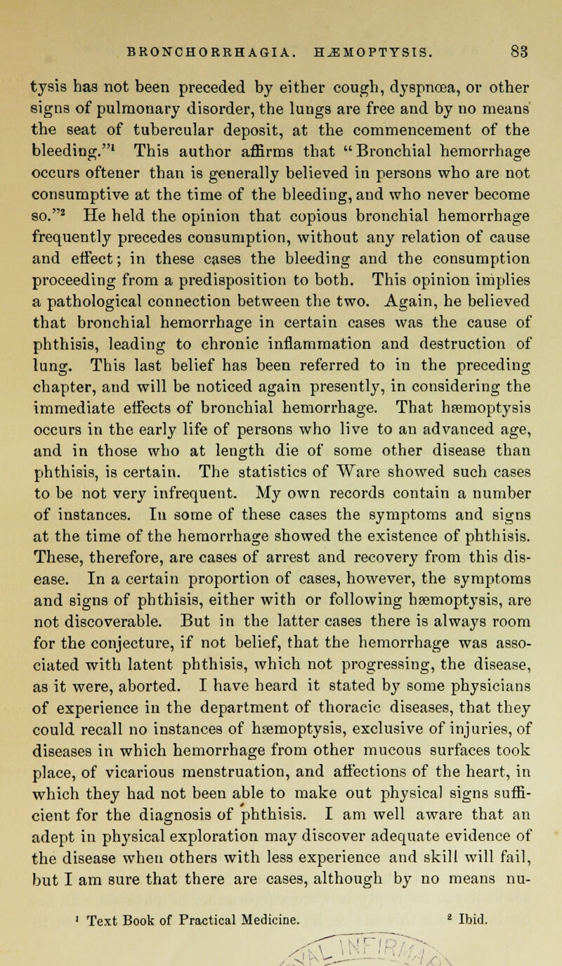 tysis has not been preceded by either cough, dyspnoea, or other signs of pulmonary disorder, the lungs are free and by no means the seat of tubercular deposit, at the commencement of the bleeding.1 This author affirms that Bronchial hemorrhage occurs oftener than is generally believed in persons who are not consumptive at the time of the bleeding, and who never become so.2 He held the opinion that copious bronchial hemorrhage frequently precedes consumption, without any relation of cause and effect; in these cases the bleeding and the consumption proceeding from a predisposition to both. This opinion implies a pathological connection between the two. Again, he believed that bronchial hemorrhage in certain cases was the cause of phthisis, leading to chronic inflammation and destruction of lung. This last belief has been referred to in the preceding chapter, and will be noticed again presently, in considering the immediate effects of bronchial hemorrhage. That haemoptysis occurs in the early life of persons who live to an advanced age, and in those who at length die of some other disease than phthisis, is certain. The statistics of Ware showed such cases to be not very infrequent. My own records contain a number of instances. In some of these cases the symptoms and signs at the time of the hemorrhage showed the existence of phthisis. These, therefore, are cases of arrest and recovery from this dis- ease. In a certain proportion of cases, however, the symptoms and signs of phthisis, either with or following haemoptysis, are not discoverable. But in the latter cases there is always room for the conjecture, if not belief, that the hemorrhage was asso- ciated with latent phthisis, which not progressing, the disease, as it were, aborted. I have heard it stated by some physicians of experience in the department of thoracic diseases, that they could recall no instances of haemoptysis, exclusive of injuries, of diseases in which hemorrhage from other mucous surfaces took place, of vicarious menstruation, and affections of the heart, in which they had not been able to make out physical signs suffi- cient for the diagnosis of phthisis. I am well aware that an adept in physical exploration may discover adequate evidence of the disease when others with less experience and skill will fail, but I am sure that there are cases, although by no means nu- 1 Text Book of Practical Medicine. 2 Ibid.