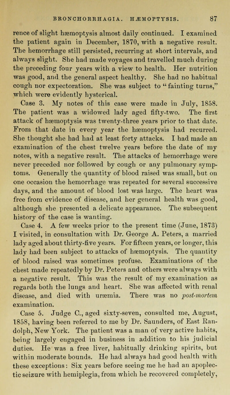 rence of slight haemoptysis almost daily continued. I examined the patient again in December, 1870, with a negative result. The hemorrhage still persisted, recurring at short intervals, and always slight. She had made voyages and travelled much during the preceding four years with a view to health. Her nutrition was good, and the general aspect healthy. She had no habitual cough nor expectoration. She was subject to  fainting turns, which wero evidently hysterical. Case 3. My notes of this case were made in July, 1858. The patient was a widowed lady aged fifty-two. The first attack of haemoptysis was twenty-three years prior to that date. From that date in every year the haemoptysis had recurred. She thought she had had at least forty attacks. I had made an examination of the chest twelve years before the date of my notes, with a negative result. The attacks of hemorrhage were never preceded nor followed by cough or any pulmonary symp- toms. Generally the quantity of blood raised was small, but on one occasion the hemorrhage was repeated for several successive days, and the amount of blood lost was large. The heart was free from evidence of disease, and her general health was good, although she presented a delicate appearance. The subsequent history of the case is wanting. Case 4. A few weeks prior to the present time (June, 1873) I visited, in consultation with Dr. George A. Peters, a married lady aged about thirty-five years. For fifteen years, or longer, this lady had been subject to attacks of haemoptysis. The quantity of blood raised was sometimes profuse. Examinations of the chest made repeatedly by Dr. Peters and others were always with a negative result. This was the result of my examination as regards both the lungs and heart. She was affected with renal disease, and died with uraemia. There was no post-mortem examination. Case 5. Judge C, aged sixty-seven, consulted me, August, 1858, having been referred to me by Dr. Saunders, of East Ean- dolph, New York. The patient was a man of very active habits, being largely engaged in business in addition to his judicial duties. He was a free liver, habitually drinking spirits, but within moderate bounds. He had always had good health with these exceptions: Six years before seeing me he had an apoplec- tic seizure with hemiplegia, from which he recovered completely,