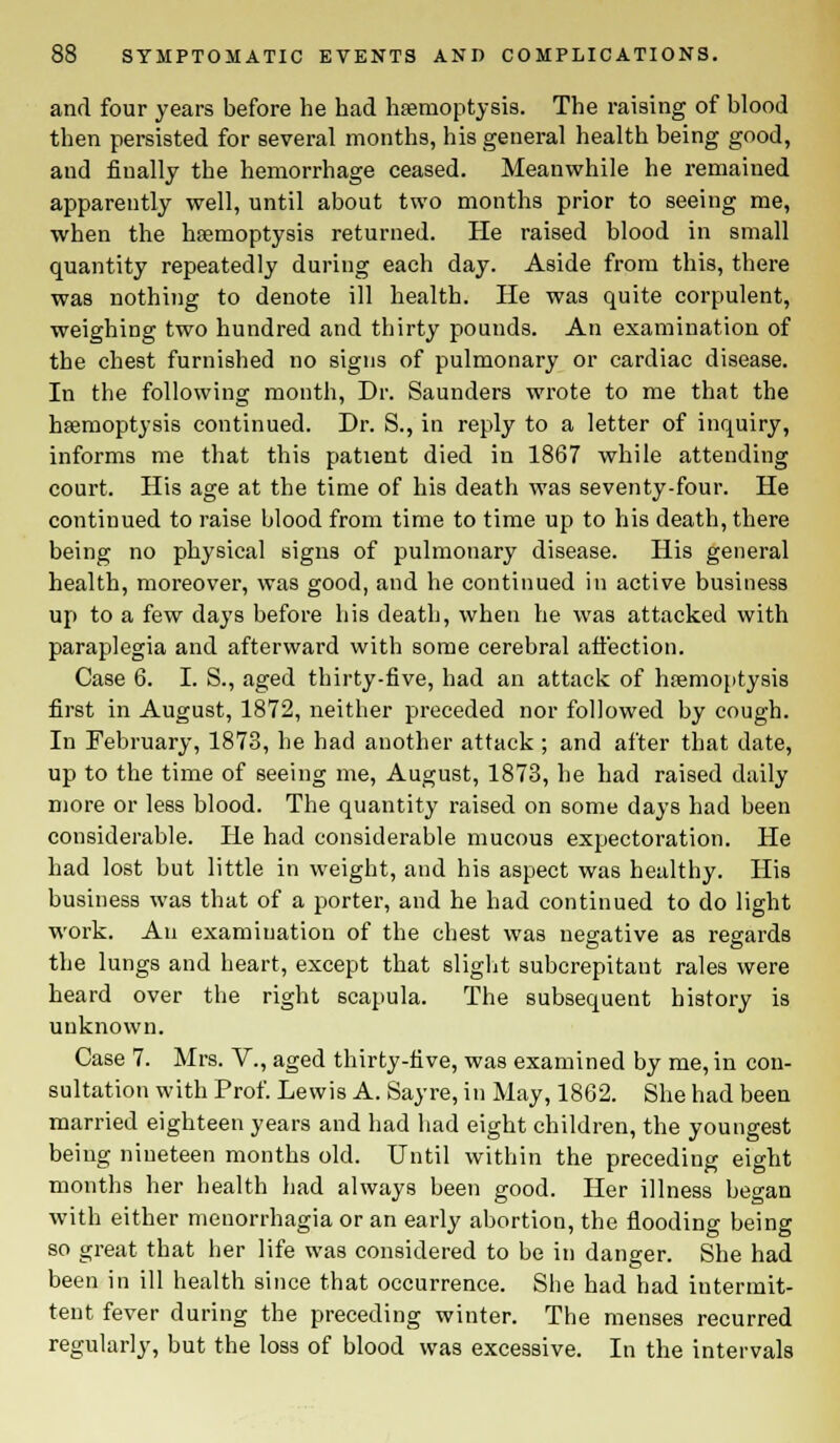 and four years before he had haemoptysis. The raising of blood then persisted for several months, his general health being good, and fiually the hemorrhage ceased. Meanwhile he remained apparently well, until about two months prior to seeing me, when the haemoptysis returned. He raised blood in small quantity repeatedly during each day. Aside from this, there was nothing to denote ill health. He was quite corpulent, weighing two hundred and thirty pounds. An examination of the chest furnished no signs of pulmonary or cardiac disease. In the following month, Dr. Saunders wrote to me that the haemoptysis continued. Dr. S., in reply to a letter of inquiry, informs me that this patient died in 1867 while attending court. His age at the time of his death was seventy-four. He continued to raise blood from time to time up to his death, there being no physical signs of pulmonary disease. His general health, moreover, was good, and he continued in active business up to a few days before his death, when he was attacked with paraplegia and afterward with some cerebral affection. Case 6. I. S., aged thirty-five, had an attack of haemoptysis first in August, 1872, neither preceded nor followed by cough. In February, 1873, he had another attack ; and after that date, up to the time of seeing me, August, 1873, he had raised daily more or less blood. The quantity raised on some days had been considerable. He had considerable mucous expectoration. He had lost but little in weight, and his aspect was healthy. His business was that of a porter, and he had continued to do light work. An examination of the chest was negative as regards the lungs and heart, except that slight subcrepitant rales were heard over the right scapula. The subsequent history is unknown. Case 7. Mrs. V., aged thirty-five, was examined by me, in con- sultation with Prof. Lewis A. Sayre, in May, 1862. She had been married eighteen years and had had eight children, the youngest being nineteen months old. Until within the preceding eight months her health had always been good. Her illness began with either monorrhagia or an early abortion, the flooding being so great that her life was considered to be in danger. She had been in ill health since that occurrence. She had had intermit- tent fever during the preceding winter. The menses recurred regularly, but the loss of blood was excessive. In the intervals