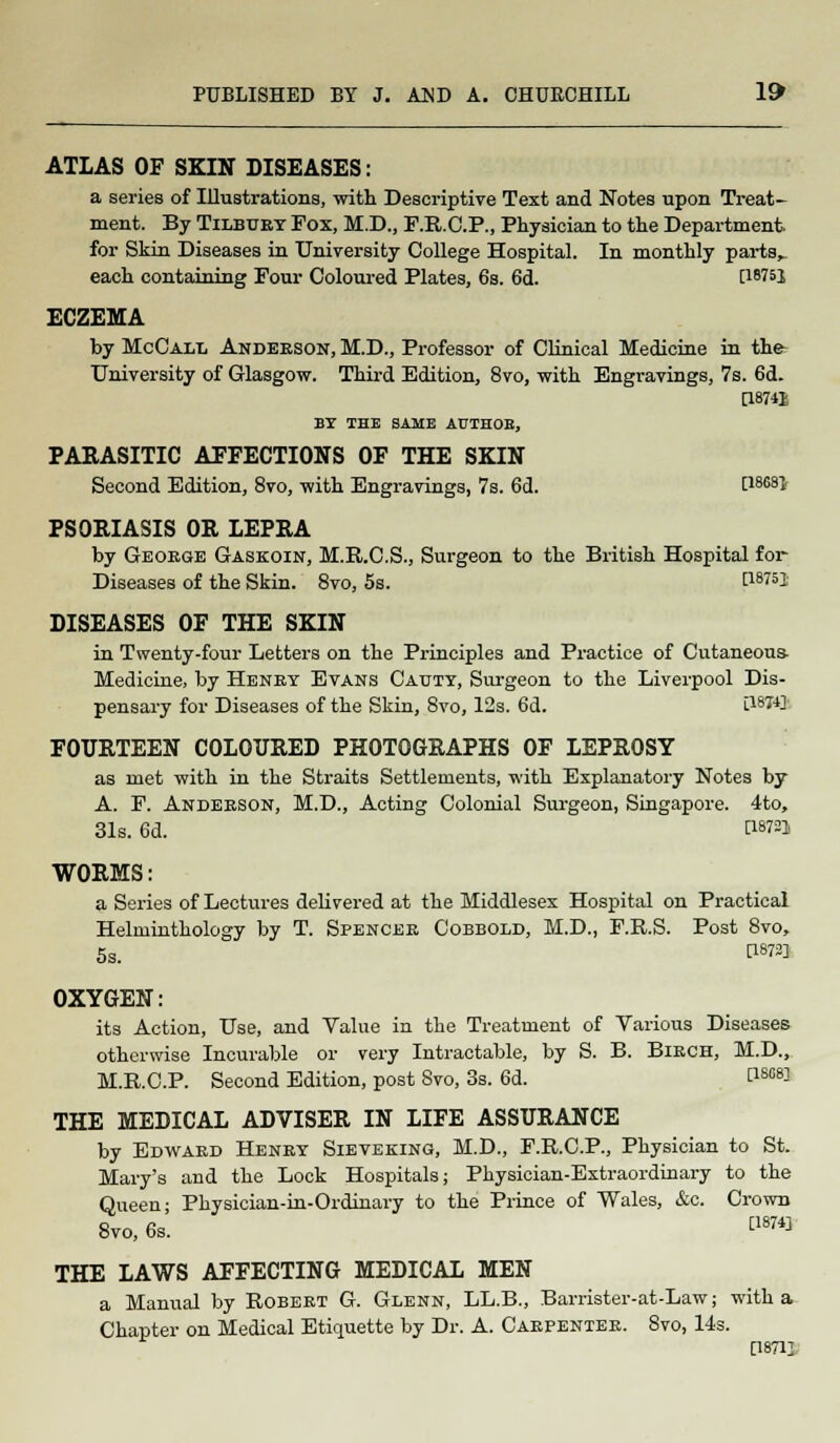 ATLAS OF SKIN DISEASES: a series of Illustrations, with Descriptive Text and Notes upon Treat- ment. By Tilbury Fox, M.D., F.R.C.P., Physician to the Department for Skin Diseases in University College Hospital. In monthly parts,. each containing Four Coloured Plates, 6s. 6d. C16?5! ECZEMA by McCall Anderson, M.D., Professor of Clinical Medicine in the- University of Glasgow. Third Edition, 8vo, with Engravings, 7s. 6d. [18741 BY THE SAME AUTHOB, PARASITIC AFFECTIONS OF THE SKIN Second Edition, 8vo, with Engravings, 7s. 6d. t1868* PSORIASIS OR LEPRA by George Gaskoin, M.R.C.S., Surgeon to the British Hospital for- Diseases of the Skin. 8vo, 5s. [Wsj DISEASES OF THE SKIN in Twenty-four Letters on the Principles and Practice of Cutaneous- Medicine, by Henry Evans Cauty, Surgeon to the Liverpool Dis- pensary for Diseases of the Skin, 8vo, 12s. 6d. 0BH3 FOURTEEN COLOURED PHOTOGRAPHS OF LEPROSY as met with in the Straits Settlements, with Explanatory Notes by A. F. Anderson, M.D., Acting Colonial Surgeon, Singapore. 4to, 31s. 6d. C18} WORMS: a Series of Lectures delivered at the Middlesex Hospital on Practical Helminthology by T. Spencer Cobbold, M.D., F.R.S. Post 8vo, 5s. P^l OXYGEN: its Action, Use, and Value in the Treatment of Various Diseases otherwise Incurable or very Intractable, by S. B. Birch, M.D., M.R.C.P. Second Edition, post Svo, 3s. 6d. P8a83 THE MEDICAL ADVISER IN LIFE ASSURANCE by Edward Henry Sieveking, M.D., F.R.C.P., Physician to St. Mary's and the Lock Hospitals; Physician-Extraordinary to the Queen; Physician-in-Ordinary to the Prince of Wales, &c. Crown Svo, 6s. [187« THE LAWS AFFECTING MEDICAL MEN a Manual by Robert G. Glenn, LL.B., Barrister-at-Law; with a Chapter on Medical Etiquette by Dr. A. Carpenter. 8vo, 14s. [18711