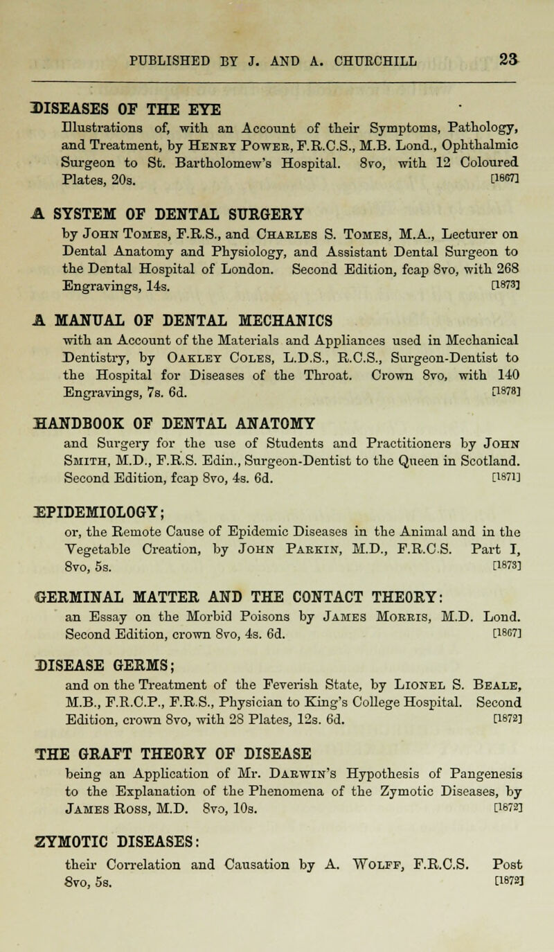 DISEASES OF THE EYE Illustrations of, with an Account of their Symptoms, Pathology, and Treatment, by Henry Power, F.R.CS., M.B. Lond., Ophthalmic Surgeon to St. Bartholomew's Hospital. 8vo, with 12 Coloured Plates, 20s. 0-<m A SYSTEM OF DENTAL SURGERY by John Tomes, P.R.S., and Charles S. Tomes, M.A., Lecturer on Dental Anatomy and Physiology, and Assistant Dental Surgeon to the Dental Hospital of London. Second Edition, fcap 8vo, with 268 Engravings, 14s. Q873] A MANUAL OF DENTAL MECHANICS with an Account of the Materials and Appliances used in Mechanical Dentistry, by Oakley Coles, L.D.S., R.C.S., Surgeon-Dentist to the Hospital for Diseases of the Throat. Crown 8vo, with 140 Engravings, 7s. 6d. [1878] HANDBOOK OF DENTAL ANATOMY and Surgery for the use of Students and Practitioners by John Smith, M.D., F.R.S. Edin., Surgeon-Dentist to the Queen in Scotland. Second Edition, fcap 8vo, 4s. 6d. [1871] EPIDEMIOLOGY; or, the Remote Cause of Epidemic Diseases in the Animal and in the Vegetable Creation, by John Parkin, M.D., F.R.CS. Part I, 8vo, 5s. 0878] GERMINAL MATTER AND THE CONTACT THEORY: an Essay on the Morbid Poisons by James Morris, M.D. Lond. Second Edition, crown 8vo, 4s. 6d. [18G7] DISEASE GERMS; and on the Treatment of the Feverish State, by Lionel S. Beale, M.B., F.R.C.P., F.R.S., Physician to King's College Hospital. Second Edition, crown 8vo, with 28 Plates, 12s. 6d. 0872] THE GRAFT THEORY OF DISEASE being an Application of Mr. Darwin's Hypothesis of Pangenesis to the Explanation of the Phenomena of the Zymotic Diseases, by James Ross, M.D. 8vo, 10s. [1872] ZYMOTIC DISEASES: their Con-elation and Causation by A. Wolff, F.R.CS. Post 8vo, 5s. [18723