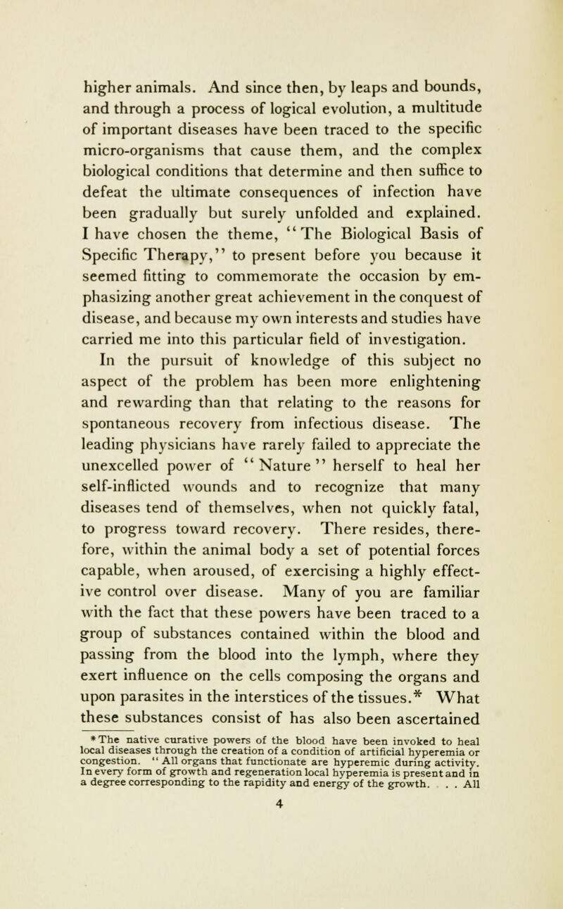 higher animals. And since then, by leaps and bounds, and through a process of logical evolution, a multitude of important diseases have been traced to the specific micro-organisms that cause them, and the complex biological conditions that determine and then suffice to defeat the ultimate consequences of infection have been gradually but surely unfolded and explained. I have chosen the theme, The Biological Basis of Specific Therapy, to present before you because it seemed fitting to commemorate the occasion by em- phasizing another great achievement in the conquest of disease, and because my own interests and studies have carried me into this particular field of investigation. In the pursuit of knowledge of this subject no aspect of the problem has been more enlightening and rewarding than that relating to the reasons for spontaneous recovery from infectious disease. The leading physicians have rarely failed to appreciate the unexcelled power of Nature herself to heal her self-inflicted wounds and to recognize that many diseases tend of themselves, when not quickly fatal, to progress toward recovery. There resides, there- fore, within the animal body a set of potential forces capable, when aroused, of exercising a highly effect- ive control over disease. Many of you are familiar with the fact that these powers have been traced to a group of substances contained within the blood and passing from the blood into the lymph, where they exert influence on the cells composing the organs and upon parasites in the interstices of the tissues.* What these substances consist of has also been ascertained •The native curative powers of the blood have been invoked to heal local diseases through the creation of a condition of artificial hyperemia or congestion.  All organs that functionate are hyperemic during activity. In every form of growth and regeneration local hyperemia is present and in a degree corresponding to the rapidity and energy of the growth. . . All