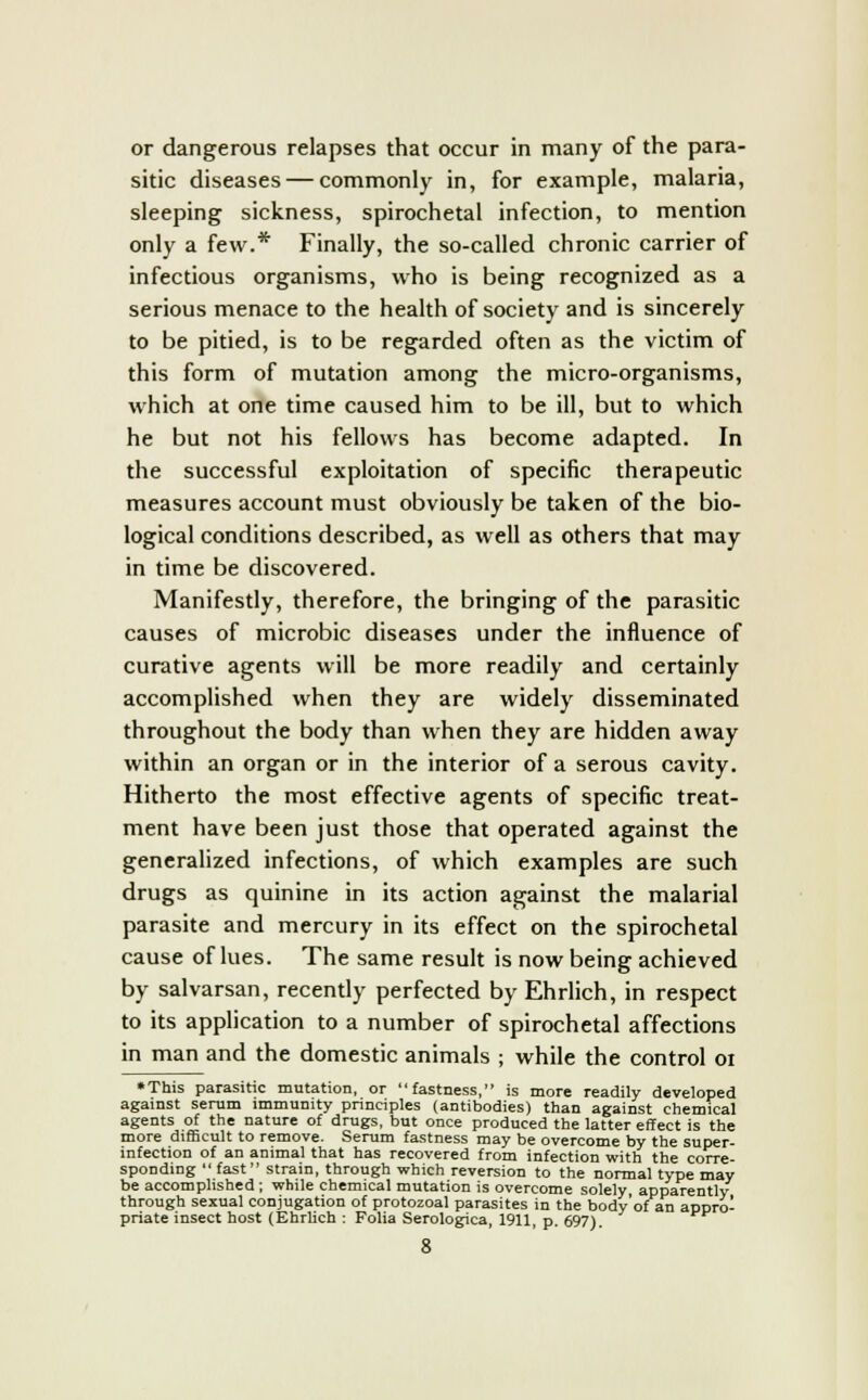 or dangerous relapses that occur in many of the para- sitic diseases — commonly in, for example, malaria, sleeping sickness, spirochetal infection, to mention only a few.* Finally, the so-called chronic carrier of infectious organisms, who is being recognized as a serious menace to the health of society and is sincerely to be pitied, is to be regarded often as the victim of this form of mutation among the micro-organisms, which at one time caused him to be ill, but to which he but not his fellows has become adapted. In the successful exploitation of specific therapeutic measures account must obviously be taken of the bio- logical conditions described, as well as others that may in time be discovered. Manifestly, therefore, the bringing of the parasitic causes of microbic diseases under the influence of curative agents will be more readily and certainly accomplished when they are widely disseminated throughout the body than when they are hidden away within an organ or in the interior of a serous cavity. Hitherto the most effective agents of specific treat- ment have been just those that operated against the generalized infections, of which examples are such drugs as quinine in its action against the malarial parasite and mercury in its effect on the spirochetal cause of lues. The same result is now being achieved by salvarsan, recently perfected by Ehrlich, in respect to its application to a number of spirochetal affections in man and the domestic animals ; while the control 01 • This parasitic mutation, or fastness, is more readily developed against serum immunity principles (antibodies) than against chemical agents of the nature of drugs, but once produced the latter effect is the more difficult to remove. Serum fastness may be overcome by the super- infection of an animal that has recovered from infection with the corre- sponding fast strain, through which reversion to the normal type may be accomplished ; while chemical mutation is overcome solely apparently through sexual conjugation of protozoal parasites in the body'of an appro- priate insect host (Ehrlich : Folia Serologica, 1911, p. 697).