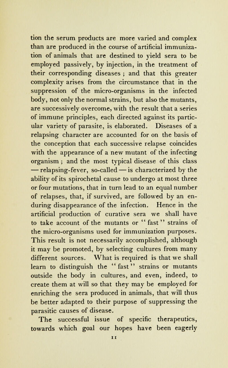 tion the serum products are more varied and complex than are produced in the course of artificial immuniza- tion of animals that are destined to yield sera to be employed passively, by injection, in the treatment of their corresponding diseases ; and that this greater complexity arises from the circumstance that in the suppression of the micro-organisms in the infected body, not only the normal strains, but also the mutants, are successively overcome, with the result that a series of immune principles, each directed against its partic- ular variety of parasite, is elaborated. Diseases of a relapsing character are accounted for on the basis of the conception that each successive relapse coincides with the appearance of a new mutant of the infecting organism ; and the most typical disease of this class — relapsing-fever, so-called — is characterized by the ability of its spirochetal cause to undergo at most three or four mutations, that in turn lead to an equal number of relapses, that, if survived, are followed by an en- during disappearance of the infection. Hence in the artificial production of curative sera we shall have to take account of the mutants or fast strains of the micro-organisms used for immunization purposes. This result is not necessarily accomplished, although it may be promoted, by selecting cultures from many different sources. What is required is that we shall learn to distinguish the fast strains or mutants outside the body in cultures, and even, indeed, to create them at will so that they may be employed for enriching the sera produced in animals, that will thus be better adapted to their purpose of suppressing the parasitic causes of disease. The successful issue of specific therapeutics, towards which goal our hopes have been eagerly