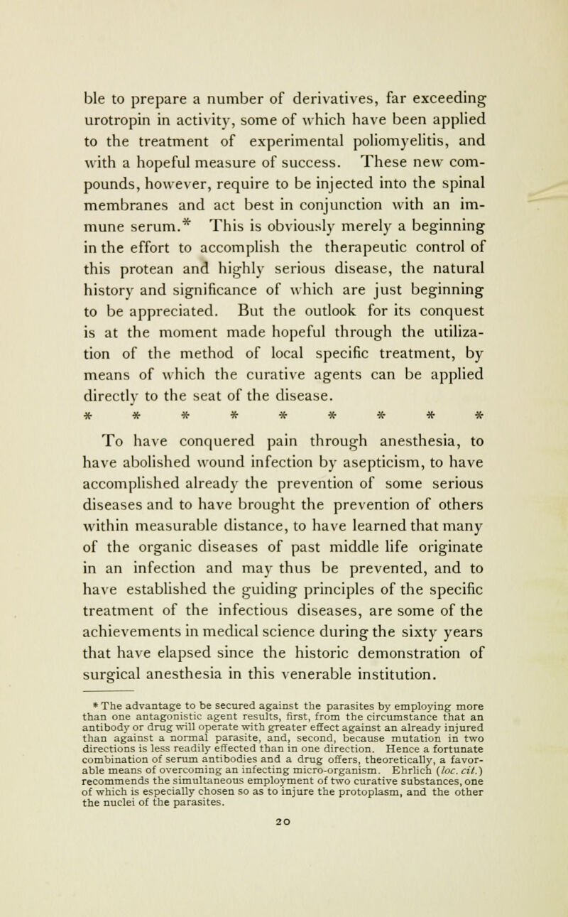 ble to prepare a number of derivatives, far exceeding urotropin in activity, some of which have been applied to the treatment of experimental poliomyelitis, and with a hopeful measure of success. These new com- pounds, however, require to be injected into the spinal membranes and act best in conjunction with an im- mune serum.* This is obviously merely a beginning in the effort to accomplish the therapeutic control of this protean and highly serious disease, the natural history and significance of which are just beginning to be appreciated. But the outlook for its conquest is at the moment made hopeful through the utiliza- tion of the method of local specific treatment, by means of which the curative agents can be applied directly to the seat of the disease. ********* To have conquered pain through anesthesia, to have abolished wound infection by asepticism, to have accomplished already the prevention of some serious diseases and to have brought the prevention of others within measurable distance, to have learned that many of the organic diseases of past middle life originate in an infection and may thus be prevented, and to have established the guiding principles of the specific treatment of the infectious diseases, are some of the achievements in medical science during the sixty years that have elapsed since the historic demonstration of surgical anesthesia in this venerable institution. * The advantage to be secured against the parasites by employing more than one antagonistic agent results, first, from the circumstance that an antibody or drug will operate with greater effect against an already injured than against a normal parasite, and, second, because mutation in two directions is less readily effected than in one direction. Hence a fortunate combination of serum antibodies and a drug offers, theoretically, a favor- able means of overcoming an infecting micro-organism. Ehrlich (loc. cit.) recommends the simultaneous employment of two curative substances, one of which is especially chosen so as to injure the protoplasm, and the other the nuclei of the parasites.