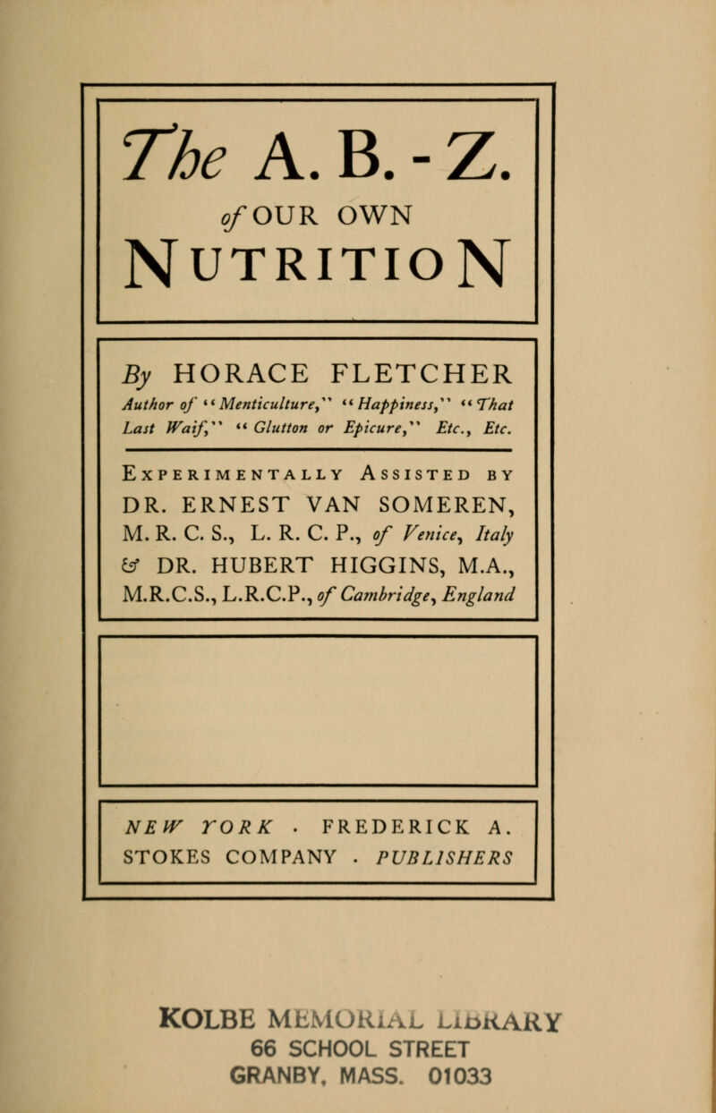 e/OUR OWN Nutrition By HORACE FLETCHER Author of  Menticulture, Happiness, That Last Waif  Glutton or Epicure  Etc., Etc. Experimentally Assisted by DR. ERNEST VAN SOMEREN, M. R. C. S., L. R. C. P., of Venice, Italy fcf DR. HUBERT HIGGINS, M.A., M.R.C.S., L.R.C.P., of Cambridge, England NEW YORK . FREDERICK A. STOKES COMPANY . PUBLISHERS KOLBE MEMORIAL liokaRY 66 SCHOOL STREET GRANBY, MASS. 01033