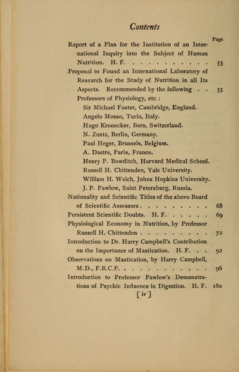 Page Report of a Plan for the Institution of an Inter- national Inquiry into the Subject of Human Nutrition. H. F 53 Proposal to Found an International Laboratory of Research for the Study of Nutrition in all Its Aspects. Recommended by the following . . 55 Professors of Physiology, etc.: Sir Michael Foster, Cambridge, England. Angelo Mosso, Turin, Italy. Hugo Kronecker, Bern, Switzerland. N. Zuntz, Berlin, Germany. Paul Heger, Brussels, Belgium. A. Dastre, Paris, France. Henry P. Bowditch, Harvard Medical School. Russell H. Chittenden, Yale University. William H. Welch, Johns Hopkins University. J. P. Pawlow, Saint Petersburg, Russia. Nationality and Scientific Titles of the above Board of Scientific Assessors 68 Persistent Scientific Doubts. H. F 69 Physiological Economy in Nutrition, by Professor Russell H. Chittenden 72 Introduction to Dr. Harry Campbell's Contribution on the Importance of Mastication. H. F. . . 92 Observations on Mastication, by Harry Campbell, M.D., F.R.C.P 96 Introduction to Professor Pawlow's Demonstra- tions of Psychic Influence in Digestion. H. F. 180 [iv]