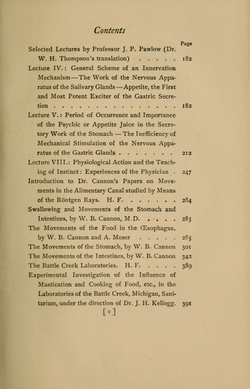 Page Selected Lectures by Professor J. P. Pawlow (Dr. W. H. Thompson's translation) 182 Lecture IV. : General Scheme of an Innervation Mechanism — The Work of the Nervous Appa- ratus of the Salivary Glands — Appetite, the First and Most Potent Exciter of the Gastric Secre- tion 182 Lecture V.: Period of Occurrence and Importance of the Psychic or Appetite Juice in the Secre- tory Work of the Stomach —The Inefficiency of Mechanical Stimulation of the Nervous Appa- ratus of the Gastric Glands 212 Lecture VIII.: Physiological Action and the Teach- ing of Instinct: Experiences of the Physician . 247 Introduction to Dr. Cannon's Papers, on Move- ments in the Alimentary Canal studied by Means of the Rontgen Rays. H. F 284 Swallowing and Movements of the Stomach and Intestines, by W. B. Cannon, M.D. ... . 285 The Movements of the Food in the CEsophagus, by W. B. Cannon and A. Moser 2S5 The Movements of the Stomach, by W. B. Cannon 301 The Movements of the Intestines, by W. B. Cannon 342 The Battle Creek Laboratories. H. F 389 Experimental Investigation of the Influence of Mastication and Cooking of Food, etc., in the Laboratories of the Battle Creek, Michigan, Sani- tarium, under the direction of Dr. J. H. Kellogg. 391 [v]