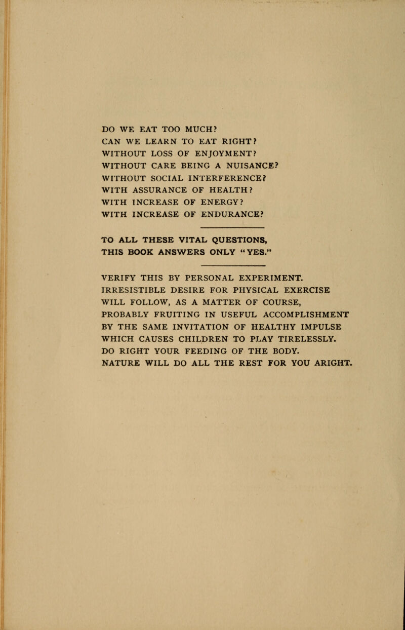DO WE EAT TOO MUCH? CAN WE LEARN TO EAT RIGHT? WITHOUT LOSS OF ENJOYMENT? WITHOUT CARE BEING A NUISANCE? WITHOUT SOCIAL INTERFERENCE? WITH ASSURANCE OF HEALTH? WITH INCREASE OF ENERGY? WITH INCREASE OF ENDURANCE? TO ALL THESE VITAL QUESTIONS, THIS BOOK ANSWERS ONLY YES.' VERIFY THIS BY PERSONAL EXPERIMENT. IRRESISTIBLE DESIRE FOR PHYSICAL EXERCISE WILL FOLLOW, AS A MATTER OF COURSE, PROBABLY FRUITING IN USEFUL ACCOMPLISHMENT BY THE SAME INVITATION OF HEALTHY IMPULSE WHICH CAUSES CHILDREN TO PLAY TIRELESSLY. DO RIGHT YOUR FEEDING OF THE BODY. NATURE WILL DO ALL THE REST FOR YOU ARIGHT.