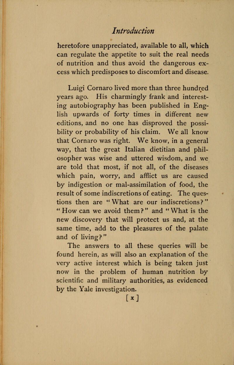heretofore unappreciated, available to all, which can regulate the appetite to suit the real needs of nutrition and thus avoid the dangerous ex- cess which predisposes to discomfort and disease. Luigi Cornaro lived more than three hundred years ago. His charmingly frank and interest- ing autobiography has been published in Eng- lish upwards of forty times in different new editions, and no one has disproved the possi- bility or probability of his claim. We all know that Cornaro was right. We know, in a general way, that the great Italian dietitian and phil- osopher was wise and uttered wisdom, and we are told that most, if not all, of the diseases which pain, worry, and afflict us are caused by indigestion or mal-assimilation of food, the result of some indiscretions of eating. The ques- tions then are What are our indiscretions? How can we avoid them? and What is the new discovery that will protect us and, at the same time, add to the pleasures of the palate and of living? The answers to all these queries will be found herein, as will also an explanation of the very active interest which is being taken just now in the problem of human nutrition by scientific and military authorities, as evidenced by the Yale investigation.