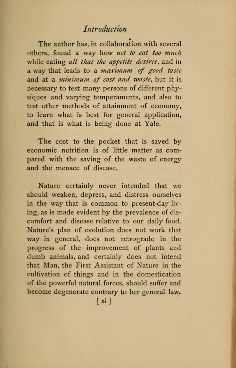 * The author has, in collaboration with several others, found a way how not to eat too much while eating all that the appetite desires, and in a way that leads to a maximum of good taste and at a minimum of cost and waste, but it is necessary to test many persons of different phy- siques and varying temperaments, and also to test other methods of attainment of economy, to learn what is best for general application, and that is what is being done at Yale. The cost to the pocket that is saved by economic nutrition is of little matter as com- pared with the saving of the waste of energy and the menace of disease. Nature certainly never intended that we should weaken, depress, and distress ourselves in the way that is common to present-day liv- ing, as is made evident by the prevalence of dis- comfort and disease relative to our daily food. Nature's plan of evolution does not work that way in general, does not retrograde in the progress of the improvement of plants and dumb animals, and certainly does not intend that Man, the First Assistant of Nature in the cultivation of things and in the domestication of the powerful natural forces, should suffer and become degenerate contrary to her general law.