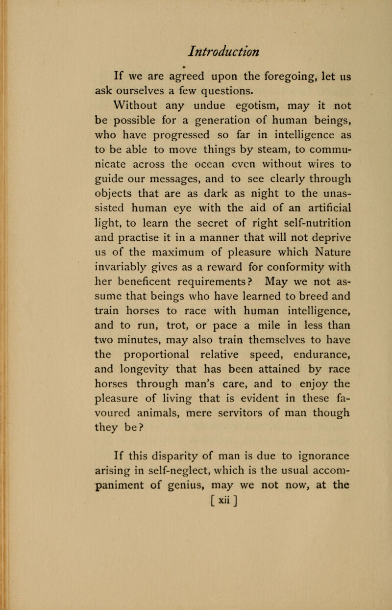 If we are agreed upon the foregoing, let us ask ourselves a few questions. Without any undue egotism, may it not be possible for a generation of human beings, who have progressed so far in intelligence as to be able to move things by steam, to commu- nicate across the ocean even without wires to guide our messages, and to see clearly through objects that are as dark as night to the unas- sisted human eye with the aid of an artificial light, to learn the secret of right self-nutrition and practise it in a manner that will not deprive us of the maximum of pleasure which Nature invariably gives as a reward for conformity with her beneficent requirements? May we not as- sume that beings who have learned to breed and train horses to race with human intelligence, and to run, trot, or pace a mile in less than two minutes, may also train themselves to have the proportional relative speed, endurance, and longevity that has been attained by race horses through man's care, and to enjoy the pleasure of living that is evident in these fa- voured animals, mere servitors of man though they be? If this disparity of man is due to ignorance arising in self-neglect, which is the usual accom- paniment of genius, may we not now, at the