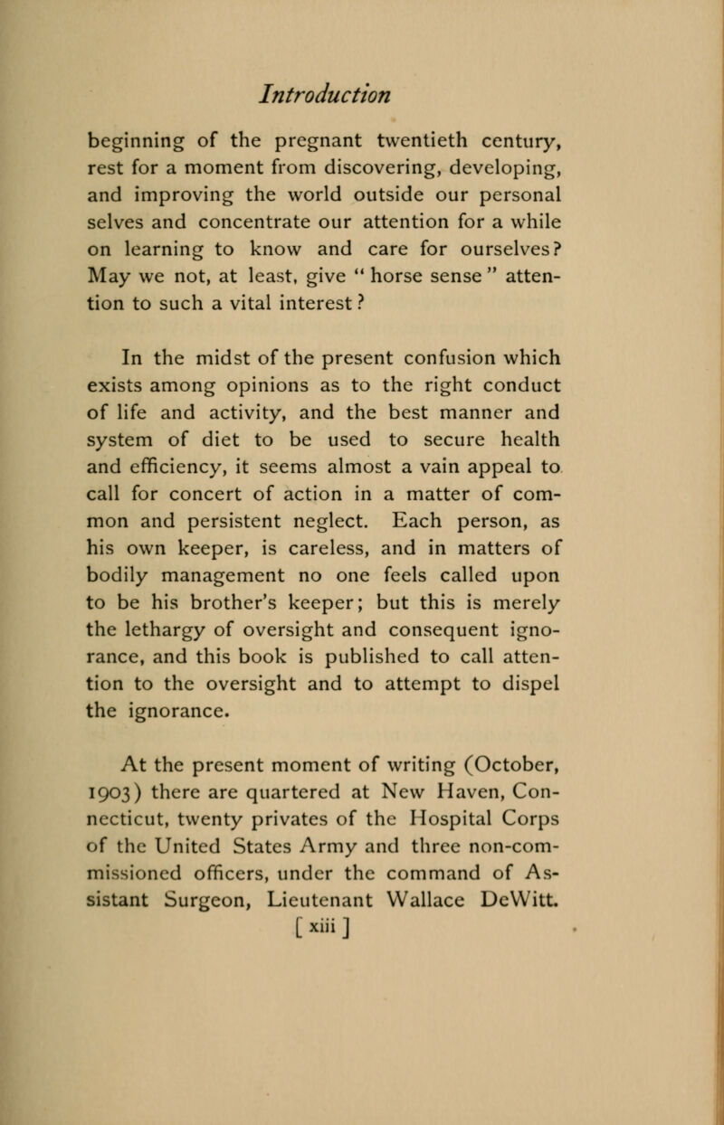 beginning of the pregnant twentieth century, rest for a moment from discovering, developing, and improving the world outside our personal selves and concentrate our attention for a while on learning to know and care for ourselves? May we not, at least, give  horse sense  atten- tion to such a vital interest ? In the midst of the present confusion which exists among opinions as to the right conduct of life and activity, and the best manner and system of diet to be used to secure health and efficiency, it seems almost a vain appeal to call for concert of action in a matter of com- mon and persistent neglect. Each person, as his own keeper, is careless, and in matters of bodily management no one feels called upon to be his brother's keeper; but this is merely the lethargy of oversight and consequent igno- rance, and this book is published to call atten- tion to the oversight and to attempt to dispel the ignorance. At the present moment of writing (October, 1903) there are quartered at New Haven, Con- necticut, twenty privates of the Hospital Corps of the United States Army and three non-com- missioned officers, under the command of As- sistant Surgeon, Lieutenant Wallace DeVVitt. [ »K ]