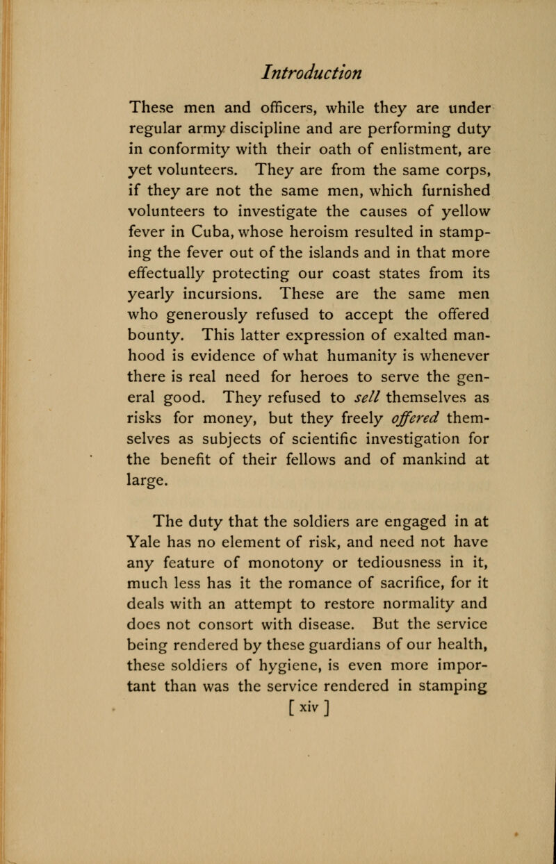 These men and officers, while they are under regular army discipline and are performing duty in conformity with their oath of enlistment, are yet volunteers. They are from the same corps, if they are not the same men, which furnished volunteers to investigate the causes of yellow fever in Cuba, whose heroism resulted in stamp- ing the fever out of the islands and in that more effectually protecting our coast states from its yearly incursions. These are the same men who generously refused to accept the offered bounty. This latter expression of exalted man- hood is evidence of what humanity is whenever there is real need for heroes to serve the gen- eral good. They refused to sell themselves as risks for money, but they freely offered them- selves as subjects of scientific investigation for the benefit of their fellows and of mankind at large. The duty that the soldiers are engaged in at Yale has no element of risk, and need not have any feature of monotony or tediousness in it, much less has it the romance of sacrifice, for it deals with an attempt to restore normality and does not consort with disease. But the service being rendered by these guardians of our health, these soldiers of hygiene, is even more impor- tant than was the service rendered in stamping