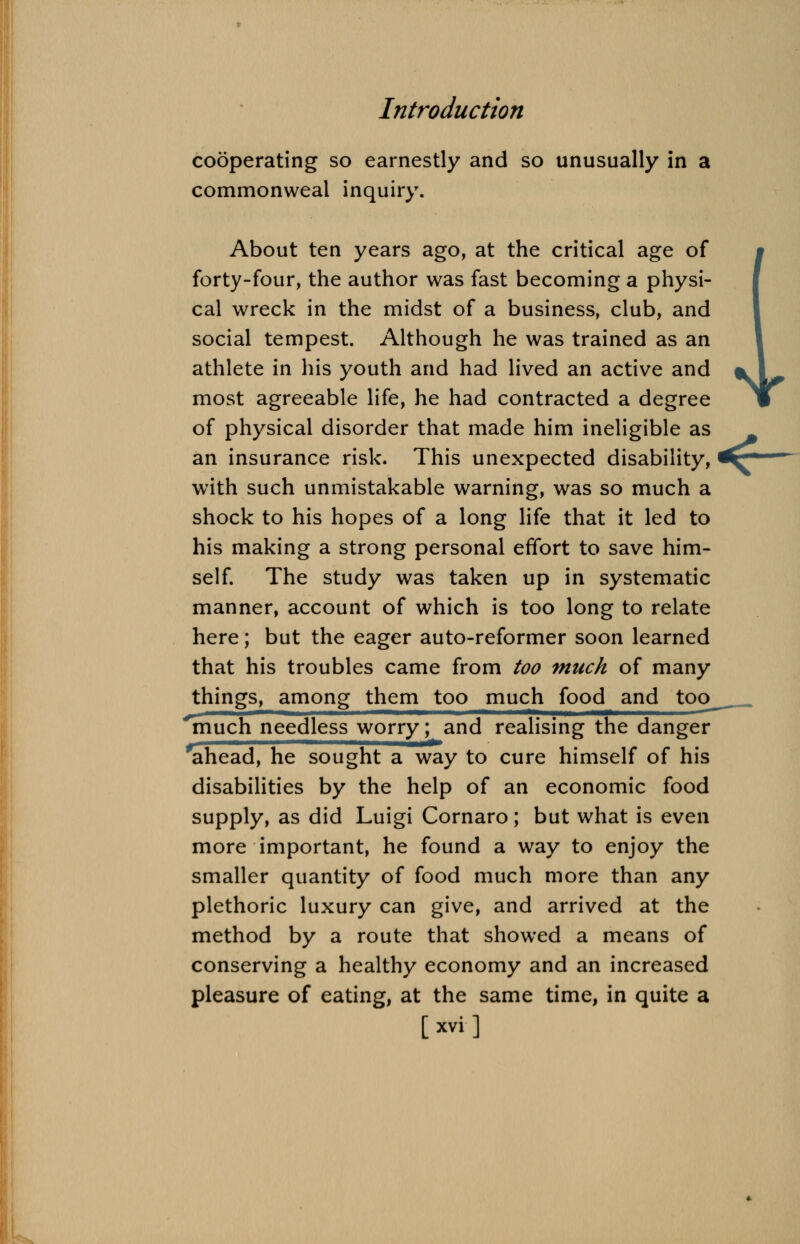 cooperating so earnestly and so unusually in a commonweal inquiry. About ten years ago, at the critical age of forty-four, the author was fast becoming a physi- cal wreck in the midst of a business, club, and social tempest. Although he was trained as an athlete in his youth and had lived an active and most agreeable life, he had contracted a degree of physical disorder that made him ineligible as an insurance risk. This unexpected disability, with such unmistakable warning, was so much a shock to his hopes of a long life that it led to his making a strong personal effort to save him- self. The study was taken up in systematic manner, account of which is too long to relate here; but the eager auto-reformer soon learned that his troubles came from too much of many things, among them too much food and too^ much needless worry; and realising the danger ahead, he sought a way to cure himself of his disabilities by the help of an economic food supply, as did Luigi Cornaro; but what is even more important, he found a way to enjoy the smaller quantity of food much more than any plethoric luxury can give, and arrived at the method by a route that showed a means of conserving a healthy economy and an increased pleasure of eating, at the same time, in quite a