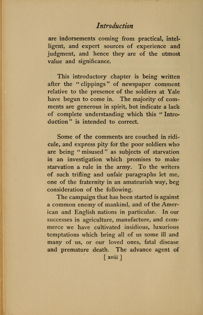 are indorsements coming from practical, intel- ligent, and expert sources of experience and judgment, and hence they are of the utmost j— — ^— j __ value and significance This introductory chapter is being written after the  clippings of newspaper comment relative to the presence of the soldiers at Yale have begun to come in. The majority of com- ments are generous in spirit, but indicate a lack of complete understanding which this  Intro- duction is intended to correct. Some of the comments are couched in ridi- cule, and express pity for the poor soldiers who are being  misused  as subjects of starvation in an investigation which promises to make starvation a rule in the army. To the writers of such trifling and unfair paragraphs let me, one of the fraternity in an amateurish way, beg consideration of the following. The campaign that has been started is against a common enemy of mankind, and of the Amer- ican and English nations in particular. In our successes in agriculture, manufacture, and com- merce we have cultivated insidious, luxurious temptations which bring all of us some ill and many of us, or our loved ones, fatal disease and premature death. The advance agent of