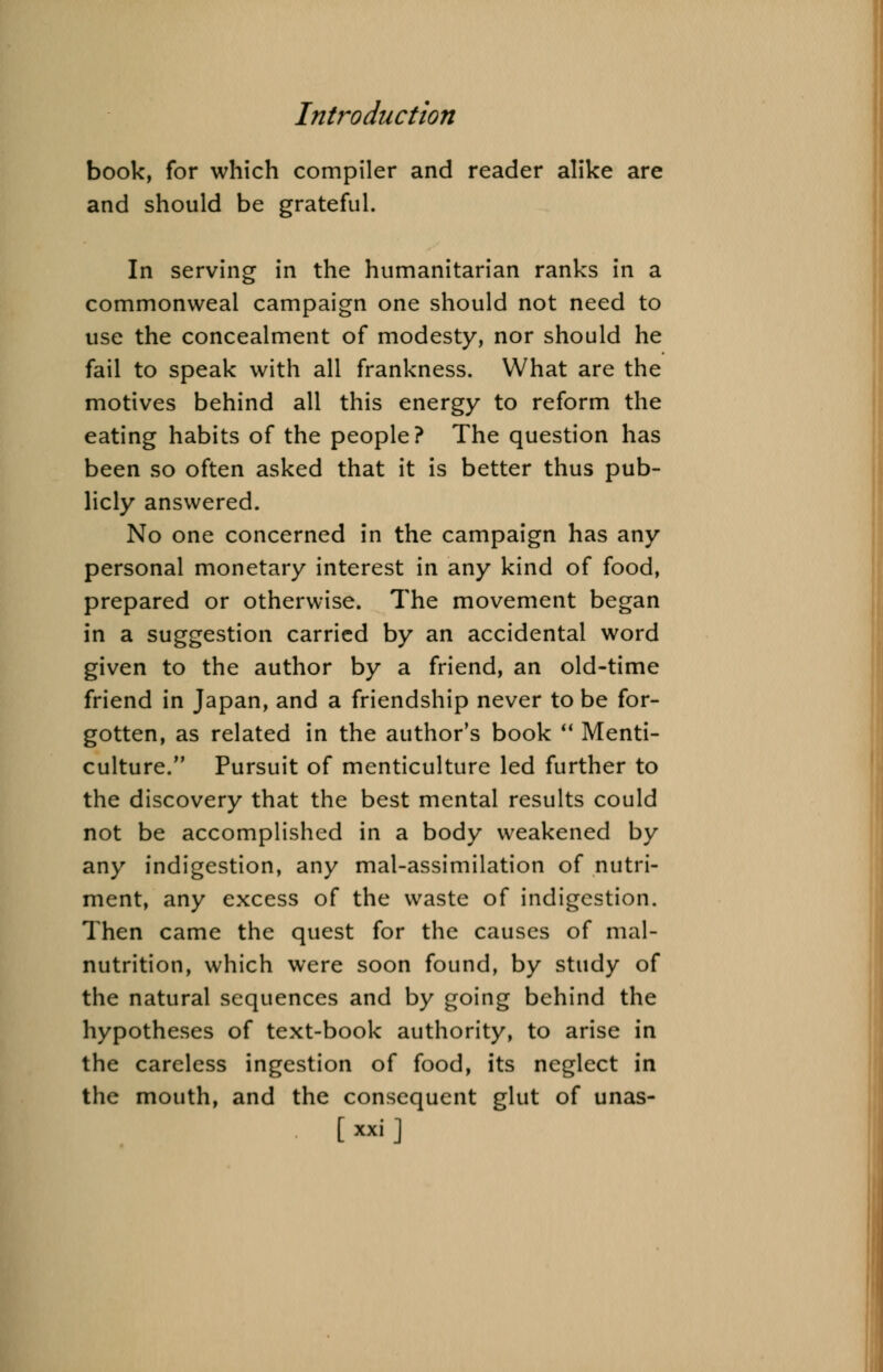 book, for which compiler and reader alike are and should be grateful. In serving in the humanitarian ranks in a commonweal campaign one should not need to use the concealment of modesty, nor should he fail to speak with all frankness. What are the motives behind all this energy to reform the eating habits of the people? The question has been so often asked that it is better thus pub- licly answered. No one concerned in the campaign has any personal monetary interest in any kind of food, prepared or otherwise. The movement began in a suggestion carried by an accidental word given to the author by a friend, an old-time friend in Japan, and a friendship never to be for- gotten, as related in the author's book  Menti- culture. Pursuit of menticulture led further to the discovery that the best mental results could not be accomplished in a body weakened by any indigestion, any mal-assimilation of nutri- ment, any excess of the waste of indigestion. Then came the quest for the causes of mal- nutrition, which were soon found, by study of the natural sequences and by going behind the hypotheses of text-book authority, to arise in the careless ingestion of food, its neglect in the mouth, and the consequent glut of unas-