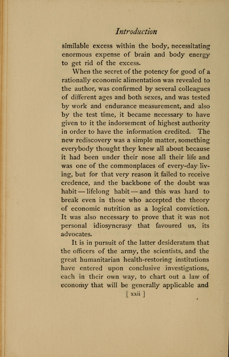 similable excess within the body, necessitating enormous expense of brain and body energy to get rid of the excess. When the secret of the potency for good of a rationally economic alimentation was revealed to the author, was confirmed by several colleagues of different ages and both sexes, and was tested by work and endurance measurement, and also by the test time, it became necessary to have given to it the indorsement of highest authority in order to have the information credited. The new rediscovery was a simple matter, something everybody thought they knew all about because it had been under their nose all their life and was one of the commonplaces of every-day liv- ing, but for that very reason it failed to receive credence, and the backbone of the doubt was habit — lifelong habit — and this was hard to break even in those who accepted the theory of economic nutrition as a logical conviction. It was also necessary to prove that it was not personal idiosyncrasy that favoured us, its advocates. It is in pursuit of the latter desideratum that the officers of the army, the scientists, and the great humanitarian health-restoring institutions have entered upon conclusive investigations, each in their own way, to chart out a law of economy that will be generally applicable and