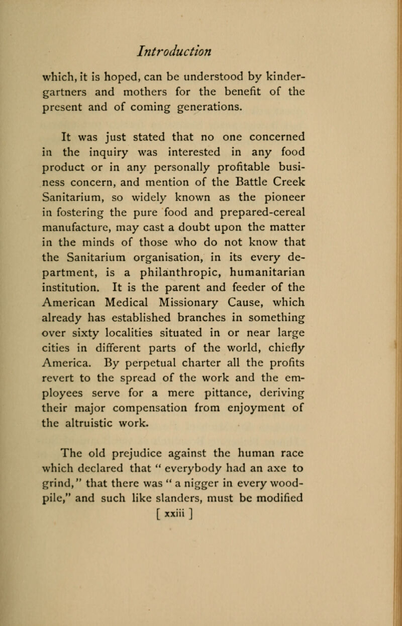 which, it is hoped, can be understood by kinder- gartners and mothers for the benefit of the present and of coming generations. It was just stated that no one concerned in the inquiry was interested in any food product or in any personally profitable busi- ness concern, and mention of the Battle Creek Sanitarium, so widely known as the pioneer in fostering the pure food and prepared-cereal manufacture, may cast a doubt upon the matter in the minds of those who do not know that the Sanitarium organisation, in its every de- partment, is a philanthropic, humanitarian institution. It is the parent and feeder of the American Medical Missionary Cause, which already has established branches in something over sixty localities situated in or near large cities in different parts of the world, chiefly America. By perpetual charter all the profits revert to the spread of the work and the em- ployees serve for a mere pittance, deriving their major compensation from enjoyment of the altruistic work. The old prejudice against the human race which declared that  everybody had an axe to grind, that there was  a nigger in every wood- pile, and such like slanders, must be modified