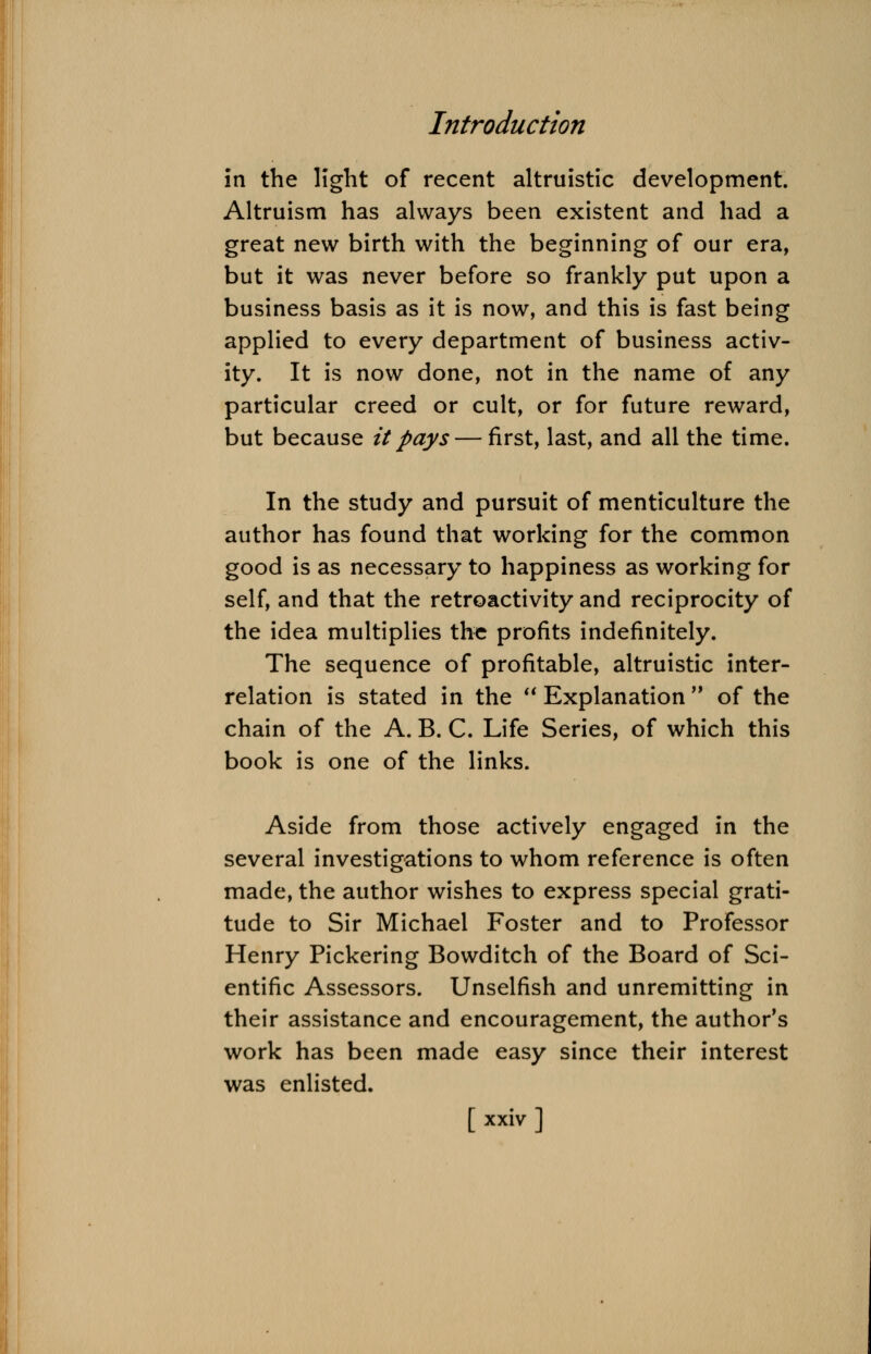 in the light of recent altruistic development. Altruism has always been existent and had a great new birth with the beginning of our era, but it was never before so frankly put upon a business basis as it is now, and this is fast being applied to every department of business activ- ity. It is now done, not in the name of any particular creed or cult, or for future reward, but because it pays — first, last, and all the time. In the study and pursuit of menticulture the author has found that working for the common good is as necessary to happiness as working for self, and that the retroactivity and reciprocity of the idea multiplies the profits indefinitely. The sequence of profitable, altruistic inter- relation is stated in the  Explanation of the chain of the A. B. C. Life Series, of which this book is one of the links. Aside from those actively engaged in the several investigations to whom reference is often made, the author wishes to express special grati- tude to Sir Michael Foster and to Professor Henry Pickering Bowditch of the Board of Sci- entific Assessors. Unselfish and unremitting in their assistance and encouragement, the author's work has been made easy since their interest was enlisted.