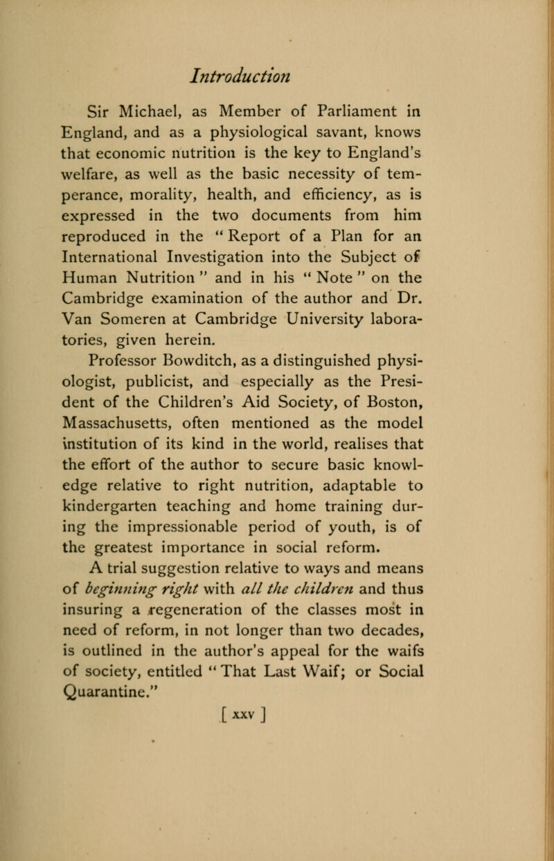 Sir Michael, as Member of Parliament in England, and as a physiological savant, knows that economic nutrition is the key to England's welfare, as well as the basic necessity of tem- perance, morality, health, and efficiency, as is expressed in the two documents from him reproduced in the  Report of a Plan for an International Investigation into the Subject of Human Nutrition  and in his  Note  on the Cambridge examination of the author and Dr. Van Someren at Cambridge University labora- tories, given herein. Professor Bowditch, as a distinguished physi- ologist, publicist, and especially as the Presi- dent of the Children's Aid Society, of Boston, Massachusetts, often mentioned as the model institution of its kind in the world, realises that the effort of the author to secure basic knowl- edge relative to right nutrition, adaptable to kindergarten teaching and home training dur- ing the impressionable period of youth, is of the greatest importance in social reform. A trial suggestion relative to ways and means of beginning right with all the children and thus insuring a regeneration of the classes most in need of reform, in not longer than two decades, is outlined in the author's appeal for the waifs of society, entitled  That Last Waif; or Social Quarantine.