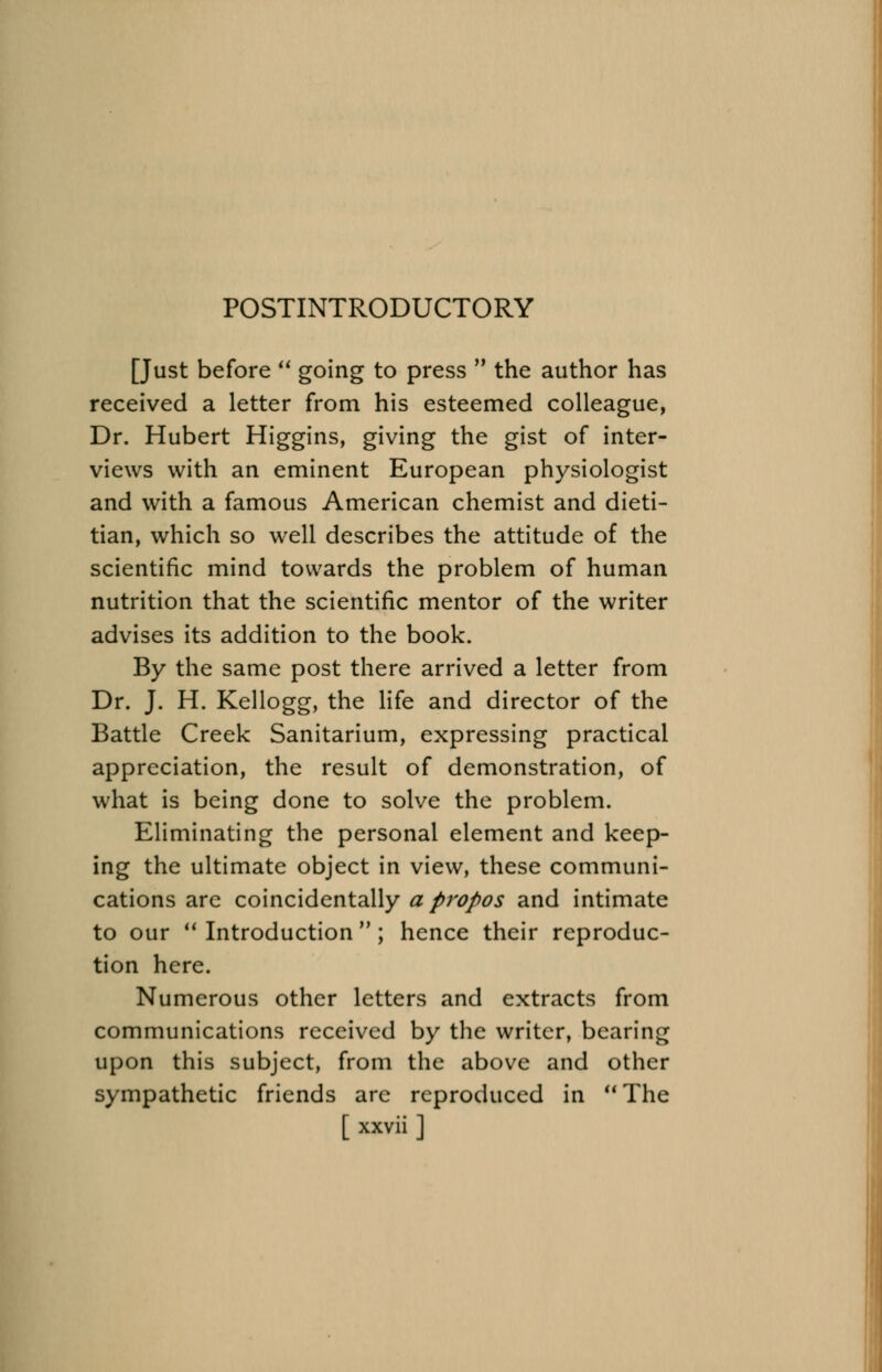 POSTINTRODUCTORY [Just before  going to press  the author has received a letter from his esteemed colleague, Dr. Hubert Higgins, giving the gist of inter- views with an eminent European physiologist and with a famous American chemist and dieti- tian, which so well describes the attitude of the scientific mind towards the problem of human nutrition that the scientific mentor of the writer advises its addition to the book. By the same post there arrived a letter from Dr. J. H. Kellogg, the life and director of the Battle Creek Sanitarium, expressing practical appreciation, the result of demonstration, of what is being done to solve the problem. Eliminating the personal element and keep- ing the ultimate object in view, these communi- cations are coincidentally apropos and intimate to our  Introduction  ; hence their reproduc- tion here. Numerous other letters and extracts from communications received by the writer, bearing upon this subject, from the above and other sympathetic friends arc reproduced in  The