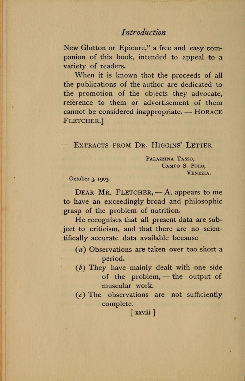 New Glutton or Epicure, a free and easy com- panion of this book, intended to appeal to a variety of readers. When it is known that the proceeds of all the publications of the author are dedicated to the promotion of the objects they advocate, reference to them or advertisement of them cannot be considered inappropriate. — HORACE Fletcher.] Extracts from Dr. Higgins' Letter Palazzina Tasso, Campo S. Polo, Venezia. October 3, 1903. Dear Mr. Fletcher, — A. appears to me to have an exceedingly broad and philosophic grasp of the problem of nutrition. He recognises that all present data are sub- ject to criticism, and that there are no scien- tifically accurate data available because (a) Observations are taken over too short a period. (J?) They have mainly dealt with one side of the problem, — the output of muscular work. (V) The observations are not sufficiently complete.