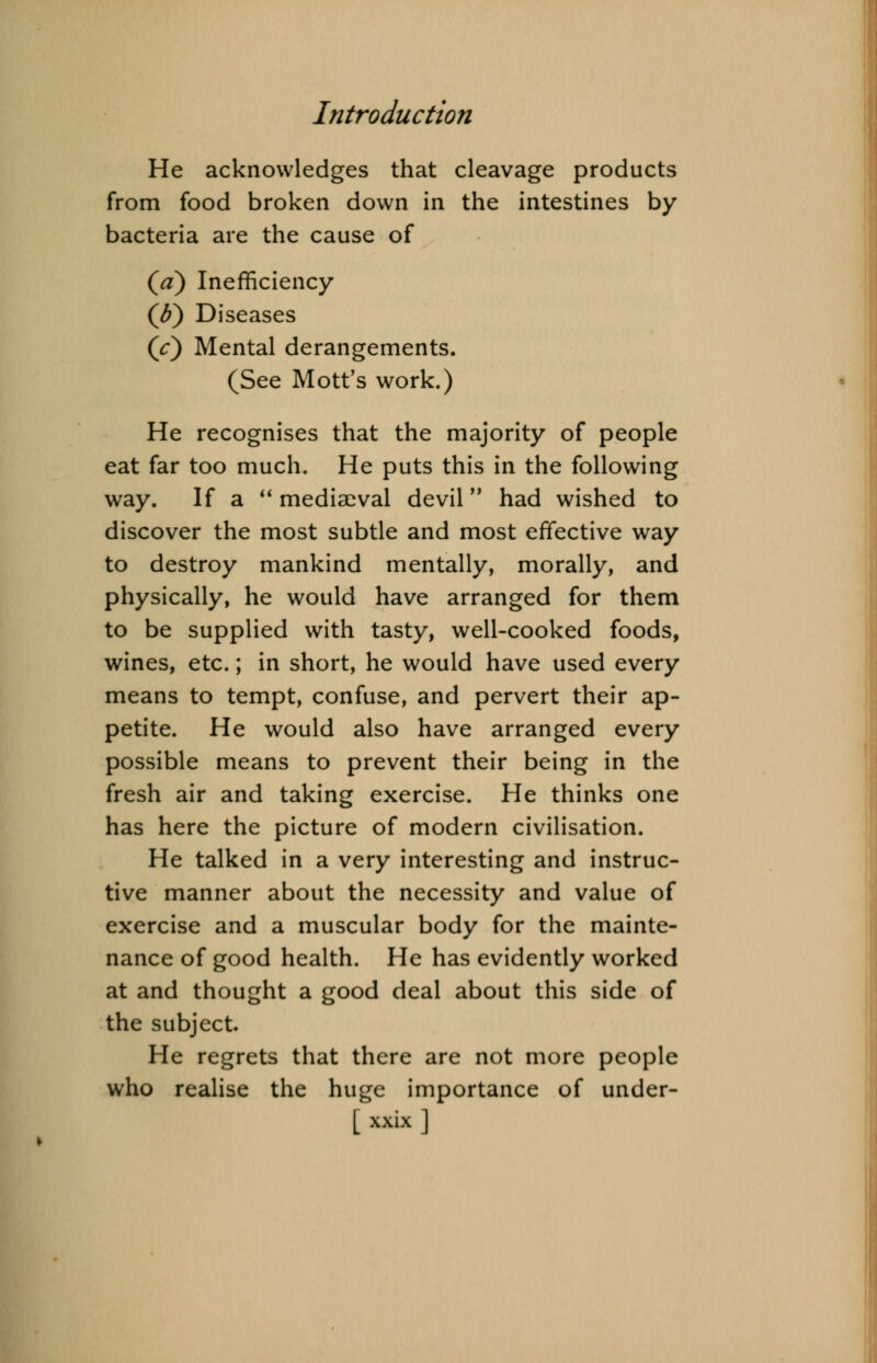 He acknowledges that cleavage products from food broken down in the intestines by bacteria are the cause of (V) Inefficiency (p) Diseases (V) Mental derangements. (See Mott's work.) He recognises that the majority of people eat far too much. He puts this in the following way. If a  mediaeval devil had wished to discover the most subtle and most effective way to destroy mankind mentally, morally, and physically, he would have arranged for them to be supplied with tasty, well-cooked foods, wines, etc.; in short, he would have used every means to tempt, confuse, and pervert their ap- petite. He would also have arranged every possible means to prevent their being in the fresh air and taking exercise. He thinks one has here the picture of modern civilisation. He talked in a very interesting and instruc- tive manner about the necessity and value of exercise and a muscular body for the mainte- nance of good health. He has evidently worked at and thought a good deal about this side of the subject. He regrets that there are not more people who realise the huge importance of under-