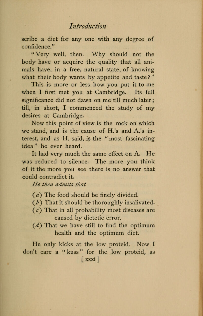 scribe a diet for any one with any degree of confidence. Very well, then. Why should not the body have or acquire the quality that all ani- mals have, in a free, natural state, of knowing what their body wants by appetite and taste ? This is more or less how you put it to me when I first met you at Cambridge. Its full significance did not dawn on me till much later; till, in short, I commenced the study of my desires at Cambridge. Now this point of view is the rock on which we stand, and is the cause of H.'s and A.'s in- terest, and as H. said, is the  most fascinating idea he ever heard. It had very much the same effect on A. He was reduced to silence. The more you think of it the more you see there is no answer that could contradict it. He then admits that (a) The food should be finely divided. (£) That it should be thoroughly insalivated. (V) That in all probability most diseases are caused by dietetic error. (*/) That we have still to find the optimum health and the optimum diet. He only kicks at the low proteid. Now I don't care a u kuss for the low proteid, as