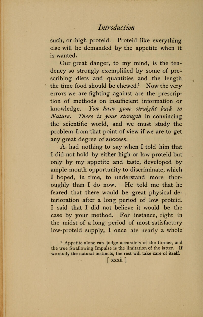such, or high proteid. Proteid like everything else will be demanded by the appetite when it is wanted. Our great danger, to my mind, is the ten- dency so strongly exemplified by some of pre- scribing diets and quantities and the length the time food should be chewed.1 Now the very errors we are fighting against are the prescrip- tion of methods on insufficient information or knowledge. You have gone straight back to Nature. There is your strength in convincing the scientific world, and we must study the problem from that point of view if we are to get any great degree of success. A. had nothing to say when I told him that I did not hold by either high or low proteid but only by my appetite and taste, developed by ample mouth opportunity to discriminate, which I hoped, in time, to understand more thor- oughly than I do now. He told me that he feared that there would be great physical de- terioration after a long period of low proteid. I said that I did not believe it would be the case by your method. For instance, right in the midst of a long period of most satisfactory low-proteid supply, I once ate nearly a whole 1 Appetite alone can judge accurately of the former, and the true Swallowing Impulse is the limitation of the latter. If we study the natural instincts, the rest will take care of itself.
