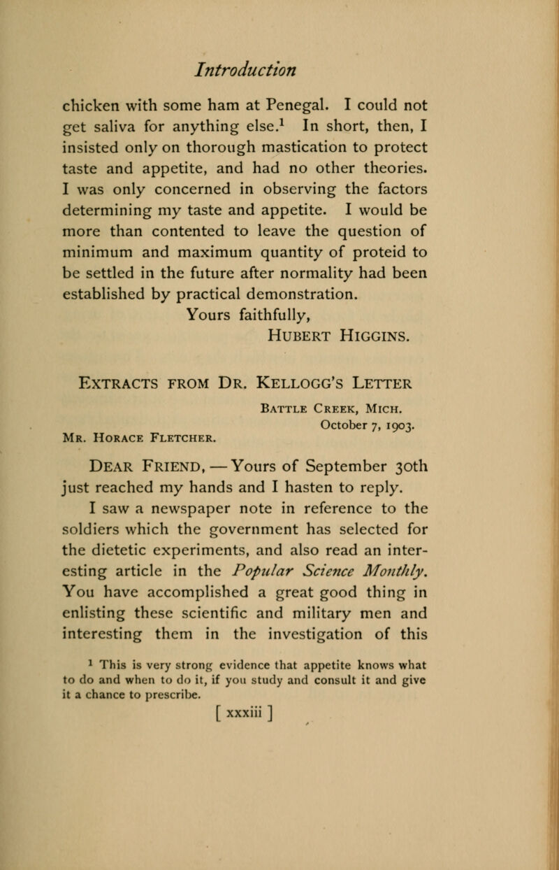 chicken with some ham at Penegal. I could not get saliva for anything else.1 In short, then, I insisted only on thorough mastication to protect taste and appetite, and had no other theories. I was only concerned in observing the factors determining my taste and appetite. I would be more than contented to leave the question of minimum and maximum quantity of proteid to be settled in the future after normality had been established by practical demonstration. Yours faithfully, Hubert Higgins. Extracts from Dr. Kellogg's Letter Mr. Horace Fletcher. Battle Creek, Mich. October 7, 1903. Dear Friend,—Yours of September 30th just reached my hands and I hasten to reply. I saw a newspaper note in reference to the soldiers which the government has selected for the dietetic experiments, and also read an inter- esting article in the Popular Science Monthly. You have accomplished a great good thing in enlisting these scientific and military men and interesting them in the investigation of this 1 This is very strong evidence that appetite knows what to do and when to do it, if you study and consult it and give it a chance to prescribe.
